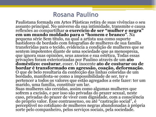 Rosana Paulino
Paulistana formada em Artes Plásticas retira de suas vivências o seu
assunto principal. No universo da sua intimidade, transmite e causa
reflexões ao compartilhar o exercício de ser “mulher e negra”
em um mundo moldado para o “homem e branco”. Na
pequena série Sem título, na qual a artista usa como suporte
bastidores de bordado com fotografias de mulheres de sua família
transferidas para o tecido, evidencia a condição de mulheres que se
sentem impotentes diante de uma sociedade que as menospreza,
que ignora suas opiniões, seus anseios e sua estética. Todas essas
privações foram exteriorizadas por Paulino através de um ato
doméstico: costurar, coser. O inocente ato de costurar ou de
bordar é transformado em agressão, coação, deformação.
O que de belo resultaria da confecção das linhas coloridas de um
bordado, manifesta-se como a impossibilidade de ser, ter e
pertencer a todos os valores que estão agregados a este fazer: ter um
marido, uma família, constituir um lar.
Suas mulheres são cerzidas, assim como algumas mulheres que
sofrem a excisão, e por isso são privadas do prazer sexual, neste
caso, privadas do prazer de viver com dignidade, com a consciência
do próprio valor. Esse contrassenso, ou até “castração social”, é
perceptível no cotidiano de mulheres negras abandonadas à própria
sorte pelo companheiro, pelos serviços sociais, pela sociedade.

 