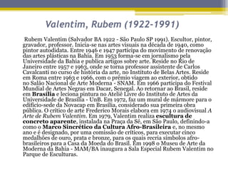 Valentim, Rubem (1922-1991)
Rubem Valentim (Salvador BA 1922 - São Paulo SP 1991). Escultor, pintor,
gravador, professor. Inicia-se nas artes visuais na década de 1940, como
pintor autodidata. Entre 1946 e 1947 participa do movimento de renovação
das artes plásticas na Bahia. Em 1953 forma-se em jornalismo pela
Universidade da Bahia e publica artigos sobre arte. Reside no Rio de
Janeiro entre 1957 e 1963, onde se torna professor assistente de Carlos
Cavalcanti no curso de história da arte, no Instituto de Belas Artes. Reside
em Roma entre 1963 e 1966, com o prêmio viagem ao exterior, obtido
no Salão Nacional de Arte Moderna - SNAM. Em 1966 participa do Festival
Mundial de Artes Negras em Dacar, Senegal. Ao retornar ao Brasil, reside
em Brasília e leciona pintura no Ateliê Livre do Instituto de Artes da
Universidade de Brasília - UnB. Em 1972, faz um mural de mármore para o
edifício-sede da Novacap em Brasília, considerado sua primeira obra
pública. O crítico de arte Frederico Morais elabora em 1974 o audiovisual A
Arte de Rubem Valentim. Em 1979, Valentim realiza escultura de
concreto aparente, instalada na Praça da Sé, em São Paulo, definindo-a
como o Marco Sincrético da Cultura Afro-Brasileira e, no mesmo
ano e é designado, por uma comissão de críticos, para executar cinco
medalhões de ouro, prata e bronze, para os quais recria símbolos afrobrasileiros para a Casa da Moeda do Brasil. Em 1998 o Museu de Arte da
Moderna da Bahia - MAM/BA inaugura a Sala Especial Rubem Valentim no
Parque de Esculturas.

 