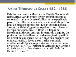 Arthur Thimóteo da Costa (1882 – 1922)
Estudou na Casa da Moeda e na Escola Nacional de
Belas Artes. Ainda muito jovem trabalhou com o
cenógrafo italiano Oreste Colliva, esta experiência
parece ter influenciado sua técnica, no destaque do
jogo de luzes e composição. Em 1906 com a obra,
“Antes da Aleluia”, ganhou o prêmio que o levou a
Europa onde percorreu a Itália e a Espanha.
Retornou a Europa em 1911 integrando a equipe de
pintores que trabalharam na decoração do pavilhão
do Brasil na exposição de Turim. A sua procura por
uma expressão o levou a contrariar o modelo
acadêmico, da época, o que atraiu criticas do meio
artístico. O MARGS (Museu de Artes do Rio Grande
do Sul) possui a obra deste artista intitulada “A
Dama de Branco”.

 