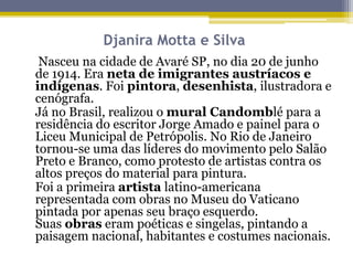 Djanira Motta e Silva
Nasceu na cidade de Avaré SP, no dia 20 de junho
de 1914. Era neta de imigrantes austríacos e
indígenas. Foi pintora, desenhista, ilustradora e
cenógrafa.
Já no Brasil, realizou o mural Candomblé para a
residência do escritor Jorge Amado e painel para o
Liceu Municipal de Petrópolis. No Rio de Janeiro
tornou-se uma das líderes do movimento pelo Salão
Preto e Branco, como protesto de artistas contra os
altos preços do material para pintura.
Foi a primeira artista latino-americana
representada com obras no Museu do Vaticano
pintada por apenas seu braço esquerdo.
Suas obras eram poéticas e singelas, pintando a
paisagem nacional, habitantes e costumes nacionais.

 