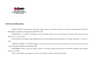 Referências bibliográficas:


           BAZILLI, Chirley. Discriminações contra personagens negros na literatura infanto-juvenil brasileira contemporânea. São Paulo,
   Dissertação de mestrado em Psicologia Social (PUC-SP), 1999.
           BAZZANELLA, W. Valores e estereótipos em livro de leitura. Boletim do Centro Brasileiro de Pesquisas Educacionais. Rio de
   Janeiro, vol. 2, n. 4, mar., 1957.
           LEITE, Dante M. Preconceito racial e patriotismo em seis livros didáticos primários brasileiros. Psicologia. São Paulo, n. 3, p.207-31,
   1950.
           NEGRÃO, Esmeralda V. & PINTO, Regina P. De olho no preconceito: um guia para professores sobre racismo em livros para
   crianças. São Paulo, Fundação Carlos Chagas, 1990.
           ROSEMBERG, Fúlvia. Análise dos modelos culturais na literatura infanto-juvenil brasileira. São Paulo, Fundação Carlos Chagas,
   volumes 1 a 9, 1980.
           SILVA, Ana Célia da. Discriminação do negro no livro didático. Salvador, Editora CEAO, 1995.
 