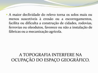  A maior declividade do relevo torna os solos mais ou
 menos suscetíveis à erosão ou a escorregamentos,
 facilita ou dificulta a construção de cidades, rodovias,
 ferrovias ou oleodutos, favorece ou não a instalação de
 fábricas ou a mecanização agrícola.




     A TOPOGRAFIA INTERFERE NA
   OCUPAÇÃO DO ESPAÇO GEOGRÁFICO.
 