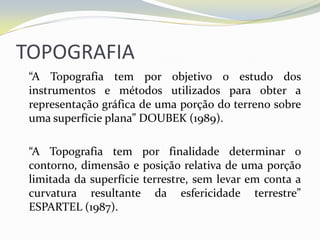 TOPOGRAFIA
 “A Topografia tem por objetivo o estudo dos
 instrumentos e métodos utilizados para obter a
 representação gráfica de uma porção do terreno sobre
 uma superfície plana” DOUBEK (1989).

 “A Topografia tem por finalidade determinar o
 contorno, dimensão e posição relativa de uma porção
 limitada da superfície terrestre, sem levar em conta a
 curvatura resultante da esfericidade terrestre”
 ESPARTEL (1987).
 