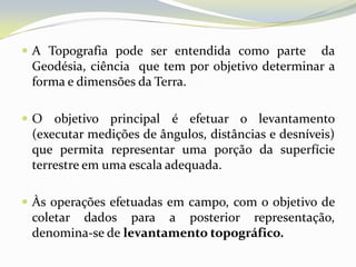  A Topografia pode ser entendida como parte     da
 Geodésia, ciência que tem por objetivo determinar a
 forma e dimensões da Terra.

 O objetivo principal é efetuar o levantamento
 (executar medições de ângulos, distâncias e desníveis)
 que permita representar uma porção da superfície
 terrestre em uma escala adequada.

 Às operações efetuadas em campo, com o objetivo de
 coletar dados para a posterior representação,
 denomina-se de levantamento topográfico.
 