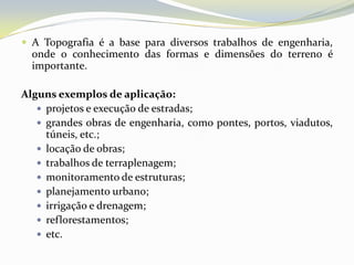  A Topografia é a base para diversos trabalhos de engenharia,
  onde o conhecimento das formas e dimensões do terreno é
  importante.

Alguns exemplos de aplicação:
    projetos e execução de estradas;
    grandes obras de engenharia, como pontes, portos, viadutos,
     túneis, etc.;
    locação de obras;
    trabalhos de terraplenagem;
    monitoramento de estruturas;
    planejamento urbano;
    irrigação e drenagem;
    reflorestamentos;
    etc.
 