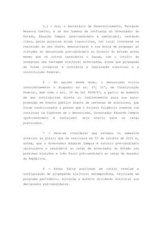 5.1 - Ora, o Secretário de Desenvolvimento, Fernando
Bezerra Coelho, é um dos homens de confiança do Governador do
Estado,     Eduardo         Campos     (pré-candidato         à    reeleição),           restando
claro, pelas palavras acima transcritas, ter total interesse na
reeleição do seu chefe, demonstrando a sua ânsia de propagar as
virtudes do denunciado pré-candidato ao Governo do Estado antes
mesmo      que    os       outros     candidatos      o    façam,      com    o    intuito         de
assegurar uma vantagem eleitoral antecipada, ainda que propagada
de   forma       irregular        e   contrária       a    legislação        eleitoral         e   a
constituição federal.


                 6     –    Ao    agirem      desse       modo,    o   denunciado            violou
conscientemente             o    disposto     no    ar.    37,    §1º,   da       Constituição
Federal, bem como o art. 36 da Lei 9504/97, a partir do momento
em   que    contribuíram            direta     ou    indiretamente       para          sua    auto-
promoção em evento público diante de centenas de eleitores, que
foram condicionados a pensar que o Projeto Fulgêncio somente irá
continuar na hipótese de o denunciado, Governador Eduardo Campos
(pré-candidato              à    reeleição)         seja     eleito      para          os     cargo
postulados.


                 7     -    Deve-se     considerar         que     estamos        no     semestre
anterior ao pleito que se realizará em 03 de outubro de 2010 e,
ainda, que o Governador Eduardo Campos é notório pré-candidato
(postulante a candidato) ao cargo de Governador do Estado nas
próximas eleições e João Paulo pré-candidato ao cargo de Senador
da República.


                 8     -    Estes     fatos     analisado         em   cotejo          revelam     a
configuração de propaganda eleitoral extemporânea, veiculada em
programa partidário, dirigida a auferir dividendo eleitoral aos
declarados pré-candidatos.
 