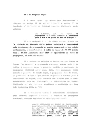 II – Do Respaldo Legal.


            9    -    Desta     forma,   os      denunciados        descumpriram    o
disposto   no    artigo    36    da   Lei   nº       9.504/97   e    artigo    3º   da
Resolução nº 22.718/08 do Tribunal Superior Eleitoral, senão
vejamos:

                           Lei   9.504/97,   art.   36,    caput,   “a
                           propaganda eleitoral somente é permitida
                           após o dia 5 de julho do ano da eleição.”

            10 - O parágrafo § 3º, do citado artigo, dispõe que
“a violação do disposto neste artigo sujeitará o responsável
pela divulgação da propaganda e, quando comprovado o seu prévio
conhecimento, o beneficiário, à multa no valor de 20.000 (vinte
mil) a 50.000 (cinqüenta mil) UFIR ou equivalente ao custo da
propaganda, se este for maior”.


            11 - Segundo os escólios do Mestre Adriano Soares da
Costa, “ao permitir a propaganda eleitoral apenas após 5 de
julho, a contrario sensu o preceito proibiu a realização de
propaganda eleitoral antes dessa data, cuja realização seria
ilícita e passível de sanção legal. A propaganda fora de época,
ou prematura, é aquela que procura despertar o eleitor para a
candidatura de alguém, nada obstante sem atenção para o prazo
estabelecido pela Lei Eleitoral”. (in Instituições do Direito
Eleitoral, 5.ª ed. (revista, atualizada e ampliada), Del Rey,
Belo Horizonte, 2002, p. 739)


            12    -    Destaca-se     também     o    entendimento        consolidado
pelo   Tribunal       Superior    Eleitoral       a    respeito      da    propaganda
eleitoral, conforme explorado na descrição dos fatos:


                        AGRAVO REGIMENTAL NO AGRAVO DE INSTRUMENTO.
                        BOLETIM DISTRIBUÍDO POR MALADIRETA A FILIADOS
                        DO PARTIDO. PROPAGANDA EXTEMPORÂNEA. NÃO-
                        CARACTERIZAÇÃO.     De     acordo    com    a
                        jurisprudência desta Corte, a propaganda
                        eleitoral   caracteriza-se    por  levar   ao
                        conhecimento geral, ainda que de forma
 