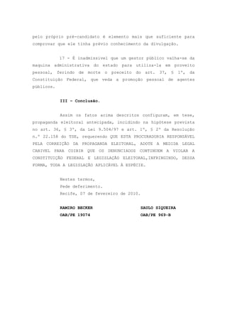 pelo próprio pré-candidato é elemento mais que suficiente para
comprovar que ele tinha prévio conhecimento da divulgação.


            17 - É inadmissível que um gestor público valha-se da
maquina administrativa do estado para utiliza-la em proveito
pessoal, ferindo   de morte     o   preceito   do   art.   37,   §   1º,   da
Constituição Federal, que veda a promoção pessoal de agentes
públicos.


            III – Conclusão.


            Assim os fatos acima descritos configuram, em tese,
propaganda eleitoral antecipada, incidindo na hipótese prevista
no art. 36, § 3º, da Lei 9.504/97 e art. 1º, § 2º da Resolução
n.º 22.158 do TSE, requerendo QUE ESTA PROCURADORIA RESPONSÁVEL
PELA CORREIÇÃO DA PROPAGANDA ELEITORAL, ADOTE A MEDIDA LEGAL
CABIVEL PARA COIBIR QUE OS DENUNCIADOS CONTINUEM A VIOLAR A
CONSTITUIÇÃO FEDERAL E LEGISLAÇÃO ELEITORAL,INFRINGINDO, DESSA
FORMA, TODA A LEGISLAÇÃO APLICÁVEL À ESPÉCIE.


            Nestes termos,
            Pede deferimento.
            Recife, 07 de fevereiro de 2010.


            RAMIRO BECKER                       SAULO SIQUEIRA
            OAB/PE 19074                        OAB/PE 969-B
 