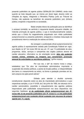 presente publicitário do agente público GERALDO DA CAMINO, ainda mais
quando se trata daquele que, ao menos por dever legal, deveria coibir as
infrações às regras, integrando o Ministério Público junto ao Tribunal de
Contas, não podendo se beneficiar de presente publicitário com dinheiro
público, enojando o requerente e a sociedade.
Basta simples leitura da publicação para se identificar
o excesso cometido, se sentindo o requerente lesado, enquanto cidadão, da
indevida promoção de agente público, o que é Constitucionalmente vedado,
sendo que o Erário foi inegavelmente prejudicado com nítida publicidade
autopromocional ou presente publicitário, ensejando a imediata instauração de
procedimento interno e restituição de valores ao Erário.
Se consigne: a publicidade oficial autopromocional do
agente público é expressamente vedada pela Constituição Federal em vigor,
que dispõe no §1º do inciso XXI de seu art. 37, que “A publicidade de atos,
programas, obras, serviços e campanhas dos órgãos públicos deverá ter
caráter educativo, informativo ou de orientação social, dela não podendo
constar nomes, símbolos ou imagens que caracterizem promoção
pessoal de autoridades ou servidores públicos.” (grifos nossos).
Por sua vez, o §4º do mesmo inciso e artigo,
estabelece que “Os atos de improbidade administrativa importarão a
suspensão dos direitos políticos, a perda da função pública, a indisponibilidade
dos bens e o ressarcimento ao erário, na forma e gradação previstas em lei,
sem prejuízo da ação penal cabível.”
Editada para atender o aludido comando
constitucional, dispondo sobre os atos de improbidade administrativa e suas
respectivas sanções, a Lei nº 8.429, de 2 de junho de 1992, de natureza civil e
caráter sancionatório, possibilita o enquadramento dos agentes públicos
responsáveis pela publicidade autopromocional nos seus dispositivos nas
seguintes hipóteses: a) de publicidade oficial autopromocional (art. 9º,
inciso XII); b) de presente publicitário (art. 9º, inciso I); e c) de publicidade
autopromocional com conteúdo oficial custeada com recursos do próprio
agente (art. 11, caput).

 