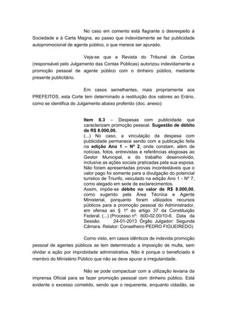 No caso em comento está flagrante o desrespeito à
Sociedade e à Carta Magna, ao passo que indevidamente se faz publicidade
autopromocional de agente público, o que merece ser apurado.
Veja-se que a Revista do Tribunal de Contas
(responsável pelo Julgamento das Contas Públicas) autorizou indevidamente a
promoção pessoal de agente público com o dinheiro público, mediante
presente publicitário.
Em casos semelhantes, mais propriamente aos
PREFEITOS, esta Corte tem determinado a restituição dos valores ao Erário,
como se identifica do Julgamento abaixo proferido (doc. anexo):
Item 8.3 – Despesas com publicidade que
caracterizam promoção pessoal. Sugestão de débito
de R$ 8.000,00.
(...) No caso, a vinculação da despesa com
publicidade permanece sendo com a publicação feita
na edição Ano 1 – Nº 2, onde constam, além de
notícias, fotos, entrevistas e referências elogiosas ao
Gestor Municipal, e do trabalho desenvolvido,
inclusive as ações sociais praticadas pela sua esposa.
Não foram apresentadas provas incontestáveis que o
valor pago foi somente para a divulgação do potencial
turístico de Triunfo, veiculado na edição Ano 1 - Nº 7,
como alegado em sede de esclarecimentos.
Assim, impõe-se débito no valor de R$ 8.000,00,
como sugerido pela Área Técnica e Agente
Ministerial, porquanto foram utilizados recursos
públicos para a promoção pessoal do Administrador,
em ofensa ao § 1º do artigo 37 da Constituição
Federal. (...) (Processo nº: 600-02.00/10-6. Data da
Sessão:
24-01-2013 Órgão Julgador: Segunda
Câmara. Relator: Conselheiro PEDRO FIGUEIREDO)
Como visto, em casos idênticos de indevida promoção
pessoal de agentes públicos se tem determinado a imposição de multa, sem
olvidar a ação por improbidade administrativa. Não é porque o beneficiado é
membro do Ministério Público que não se deve apurar a irregularidade.
Não se pode compactuar com a utilização leviana da
imprensa Oficial para se fazer promoção pessoal com dinheiro público. Está
evidente o excesso cometido, sendo que o requerente, enquanto cidadão, se

 