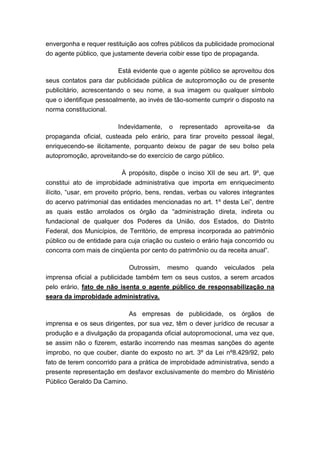 envergonha e requer restituição aos cofres públicos da publicidade promocional
do agente público, que justamente deveria coibir esse tipo de propaganda.
Está evidente que o agente público se aproveitou dos
seus contatos para dar publicidade pública de autopromoção ou de presente
publicitário, acrescentando o seu nome, a sua imagem ou qualquer símbolo
que o identifique pessoalmente, ao invés de tão-somente cumprir o disposto na
norma constitucional.
Indevidamente, o representado aproveita-se da
propaganda oficial, custeada pelo erário, para tirar proveito pessoal ilegal,
enriquecendo-se ilicitamente, porquanto deixou de pagar de seu bolso pela
autopromoção, aproveitando-se do exercício de cargo público.
À propósito, dispõe o inciso XII de seu art. 9º, que
constitui ato de improbidade administrativa que importa em enriquecimento
ilícito, “usar, em proveito próprio, bens, rendas, verbas ou valores integrantes
do acervo patrimonial das entidades mencionadas no art. 1º desta Lei”, dentre
as quais estão arrolados os órgão da “administração direta, indireta ou
fundacional de qualquer dos Poderes da União, dos Estados, do Distrito
Federal, dos Municípios, de Território, de empresa incorporada ao patrimônio
público ou de entidade para cuja criação ou custeio o erário haja concorrido ou
concorra com mais de cinqüenta por cento do patrimônio ou da receita anual”.
Outrossim, mesmo quando veiculados pela
imprensa oficial a publicidade também tem os seus custos, a serem arcados
pelo erário, fato de não isenta o agente público de responsabilização na
seara da improbidade administrativa.
As empresas de publicidade, os órgãos de
imprensa e os seus dirigentes, por sua vez, têm o dever jurídico de recusar a
produção e a divulgação da propaganda oficial autopromocional, uma vez que,
se assim não o fizerem, estarão incorrendo nas mesmas sanções do agente
ímprobo, no que couber, diante do exposto no art. 3º da Lei nº8.429/92, pelo
fato de terem concorrido para a prática de improbidade administrativa, sendo a
presente representação em desfavor exclusivamente do membro do Ministério
Público Geraldo Da Camino.

 