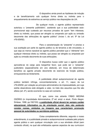 O dispositivo ainda prevê as hipóteses de indução
e de beneficiamento sob qualquer forma direta ou indireta para o
enquadramento de estranhos ao serviço público nas disposições da LIA.
De qualquer modo, o agente público representado
autorizou o “presente publicitário”, aceitando que a sua publicidade autopromocional seja custeada por recursos privados de quem “tem interesse,
direto ou indireto, que possa ser atingido ou amparado por ação ou omissão
decorrente das atribuições do agente público” (inciso I, do art. 9º da Lei
nº8.429/92).
Para a caracterização do “presente” é preciso a
sua aceitação por parte do agente público ou de terceiros a ele vinculados, e
que seja ao menos razoável ao agente público perceber que o “ofertante” tem
qualquer interesse direto ou indireto, que possa ser atingido ou amparado por
ação ou omissão decorrente de suas atribuições.
O dispositivo busca coibir que o agente público
aproveite-se do cargo para barganhar favor, que pode ser o “presente”
publicitário (especialmente em ano eleitoral), em troca de determinado
benefício ao agente privado decorrente do exercício da função pública,
enriquecendo-se ilicitamente.
A publicidade oficial autopromocional do agente
público também infringe, concomitantemente, o art. 11, caput, da Lei
nº8.429/92, por violação ao princípio administrativo da impessoalidade, por cuja
estrita observância está obrigado a velar, no trato dos assuntos que lhe são
afetos (art. 4º), sendo ocorrente no caso em comento.
É que, como nos adverte FÁBIO MEDINA
OSÓRIO (in Improbidade Administrativa, 2ª ed. ampl. e atual., Porto Alegre:
Síntese, 1998, pp.192/193), a publicidade oficial deverá ter sempre caráter
educacional, informativo ou de orientação social, dela não podendo
constar nomes, símbolos ou imagens que caracterizem promoção
pessoal de autoridades ou servidores públicos.
Coisa completamente diferente, segundo o nosso
entendimento, é a publicidade privada e autopromocional custeada pelo próprio
agente público e sem qualquer vinculação com a sua atividade oficial (sem
conteúdo oficial), na qual são enfatizados apenas aspectos de seu curriculum

 