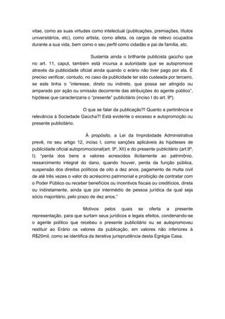 vitae, como as suas virtudes como intelectual (publicações, premiações, títulos
universitários, etc), como artista, como atleta, os cargos de relevo ocupados
durante a sua vida, bem como o seu perfil como cidadão e pai de família, etc.
Sustenta ainda o brilhante publicista gaúcho que
no art. 11, caput, também está incursa a autoridade que se autopromove
através da publicidade oficial ainda quando o erário não tiver pago por ela. É
preciso verificar, contudo, no caso da publicidade ter sido custeada por terceiro,
se este tinha o “interesse, direto ou indireto, que possa ser atingido ou
amparado por ação ou omissào decorrente das atribuições do agente público”,
hipótese que caracterizaria o “presente” publicitário (inciso I do art. 9º).
O que se falar da publicação?! Quanto a pertinência e
relevância à Sociedade Gaúcha?! Está evidente o excesso e autopromoção ou
presente publicitário.
À propósito, a Lei da Improbidade Administrativa
prevê, no seu artigo 12, inciso I, como sanções aplicáveis às hipóteses de
publicidade oficial autopromocional(art. 9º, XII) e do presente publicitário (art.9º,
I), “perda dos bens e valores acrescidos ilicitamente ao patrimônio,
ressarcimento integral do dano, quando houver, perda da função pública,
suspensão dos direitos políticos de oito a dez anos, pagamento de multa civil
de até três vezes o valor do acréscimo patrimonial e proibição de contratar com
o Poder Público ou receber benefícios ou incentivos fiscais ou creditícios, direta
ou indiretamente, ainda que por intermédio de pessoa jurídica da qual seja
sócio majoritário, pelo prazo de dez anos.”
Motivos pelos quais se oferta a presente
representação, para que surtam seus jurídicos e legais efeitos, condenando-se
o agente político que recebeu o presente publicitário ou se autopromoveu
restituir ao Erário os valores da publicação, em valores não inferiores à
R$20mil, como se identifica da iterativa jurisprudência desta Egrégia Casa.

 