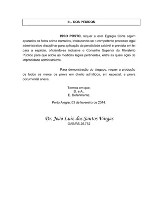 II – DOS PEDIDOS

ISSO POSTO, requer a esta Egrégia Corte sejam
apurados os fatos acima narrados, instaurando-se o competente processo legal
administrativo disciplinar para aplicação da penalidade cabível e prevista em lei
para a espécie, oficiando-se inclusive o Conselho Superior do Ministério
Público para que adote as medidas legais pertinentes, entre as quais ação de
improbidade administrativa.
Para demonstração do alegado, requer a produção
de todos os meios de prova em direito admitidos, em especial, a prova
documental anexa.
Termos em que,
D. e A.,
E. Deferimento.
Porto Alegre, 03 de fevereiro de 2014.

Dr. João Luiz dos Santos Vargas
OAB/RS 25.782

 