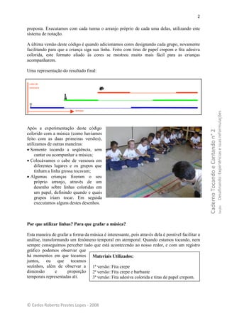 2

proposta. Executamos com cada turma o arranjo próprio de cada uma delas, utilizando este
sistema de notação.

A última versão deste código é quando adicionamos cores designando cada grupo, novamente
facilitando para que a criança siga sua linha. Feito com tiras de papel crepom e fita adesiva
colorida, este formato aliado às cores se mostrou muito mais fácil para as crianças
acompanharem.

Uma representação do resultado final:

 cabo de
 vassoura




                           tempo




                                                                                                                                      Desafinando: Experiências e suas reformulações
Após a experimentação deste código




                                                                                                    Caderno Tocando e Cantando n° 2
colorido com a música (como havíamos
feito com as duas primeiras versões),
utilizamos de outras maneiras:
 Somente tocando a seqüência, sem
     cantar ou acompanhar a música;
 Colocávamos o cabo de vassoura em
     diferentes lugares e os grupos que
     tinham a linha grossa tocavam;
 Algumas crianças fizeram o seu
     próprio arranjo, através de um
     desenho sobre linhas coloridas em
     um papel, definindo quando e quais
     grupos iriam tocar. Em seguida
     executamos alguns destes desenhos.


                                                                                                                                              Seção
Por que utilizar linhas? Para que grafar a música?

Esta maneira de grafar a forma da música é interessante, pois através dela é possível facilitar a
análise, transformando um fenômeno temporal em atemporal. Quando estamos tocando, nem
sempre conseguimos perceber tudo que está acontecendo ao nosso redor, e com um registro
gráfico podemos observar que
há momentos em que tocamos Materiais Utilizados:
juntos, ou que tocamos
sozinhos, além de observar a 1ª versão: Fita crepe
dimensão        e    proporção 2ª versão: Fita crepe e barbante
temporais representadas ali.       3ª versão: Fita adesiva colorida e tiras de papel crepom.




© Carlos Roberto Prestes Lopes - 2008
 