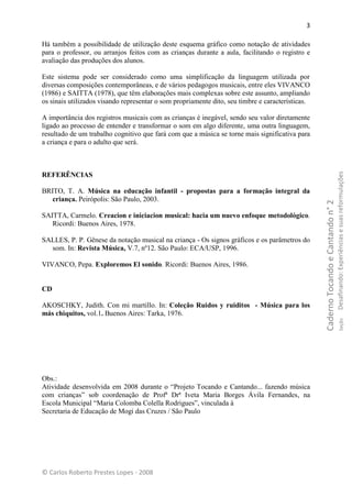 3

Há também a possibilidade de utilização deste esquema gráfico como notação de atividades
para o professor, ou arranjos feitos com as crianças durante a aula, facilitando o registro e
avaliação das produções dos alunos.

Este sistema pode ser considerado como uma simplificação da linguagem utilizada por
diversas composições contemporâneas, e de vários pedagogos musicais, entre eles VIVANCO
(1986) e SAITTA (1978), que têm elaborações mais complexas sobre este assunto, ampliando
os sinais utilizados visando representar o som propriamente dito, seu timbre e características.

A importância dos registros musicais com as crianças é inegável, sendo seu valor diretamente
ligado ao processo de entender e transformar o som em algo diferente, uma outra linguagem,
resultado de um trabalho cognitivo que fará com que a música se torne mais significativa para
a criança e para o adulto que será.




                                                                                                                                    Desafinando: Experiências e suas reformulações
REFERÊNCIAS

BRITO, T. A. Música na educação infantil - propostas para a formação integral da
   criança. Peirópolis: São Paulo, 2003.




                                                                                                  Caderno Tocando e Cantando n° 2
SAITTA, Carmelo. Creacion e iniciacion musical: hacia um nuevo enfoque metodológico.
   Ricordi: Buenos Aires, 1978.

SALLES, P. P. Gênese da notação musical na criança - Os signos gráficos e os parâmetros do
  som. In: Revista Música, V.7, nº12. São Paulo: ECA/USP, 1996.

VIVANCO, Pepa. Exploremos El sonido. Ricordi: Buenos Aires, 1986.


CD

AKOSCHKY, Judith. Con mi martillo. In: Coleção Ruidos y ruiditos - Música para los
más chiquitos, vol.1. Buenos Aires: Tarka, 1976.


                                                                                                                                            Seção




Obs.:
Atividade desenvolvida em 2008 durante o “Projeto Tocando e Cantando... fazendo música
com crianças” sob coordenação de Profª Drª Iveta Maria Borges Ávila Fernandes, na
Escola Municipal “Maria Colomba Colella Rodrigues”, vinculada à
Secretaria de Educação de Mogi das Cruzes / São Paulo




© Carlos Roberto Prestes Lopes - 2008
 