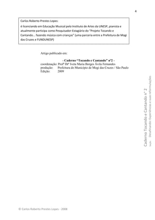 4


 Carlos Roberto Prestes Lopes:
 é licenciando em Educação Musical pelo Instituto de Artes da UNESP, pianista e
 atualmente participa como Pesquisador-Estagiário do “Projeto Tocando e
 Cantando... fazendo música com crianças” (uma parceria entre a Prefeitura de Mogi
 das Cruzes e FUNDUNESP)



                Artigo publicado em:

                                - Caderno “Tocando e Cantando” nº2 -
                coordenação: Profª Drª Iveta Maria Borges Ávila Fernandes
                produção: Prefeitura do Município de Mogi das Cruzes / São Paulo
                Edição:      2009




                                                                                                                           Desafinando: Experiências e suas reformulações
                                                                                         Caderno Tocando e Cantando n° 2
                                                                                                                                   Seção




© Carlos Roberto Prestes Lopes - 2008
 