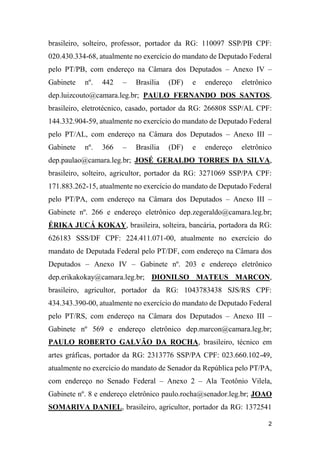 2
brasileiro, solteiro, professor, portador da RG: 110097 SSP/PB CPF:
020.430.334-68, atualmente no exercício do mandato de Deputado Federal
pelo PT/PB, com endereço na Câmara dos Deputados – Anexo IV –
Gabinete nº. 442 – Brasília (DF) e endereço eletrônico
dep.luizcouto@camara.leg.br; PAULO FERNANDO DOS SANTOS,
brasileiro, eletrotécnico, casado, portador da RG: 266808 SSP/AL CPF:
144.332.904-59, atualmente no exercício do mandato de Deputado Federal
pelo PT/AL, com endereço na Câmara dos Deputados – Anexo III –
Gabinete nº. 366 – Brasília (DF) e endereço eletrônico
dep.paulao@camara.leg.br; JOSÉ GERALDO TORRES DA SILVA,
brasileiro, solteiro, agricultor, portador da RG: 3271069 SSP/PA CPF:
171.883.262-15, atualmente no exercício do mandato de Deputado Federal
pelo PT/PA, com endereço na Câmara dos Deputados – Anexo III –
Gabinete nº. 266 e endereço eletrônico dep.zegeraldo@camara.leg.br;
ÉRIKA JUCÁ KOKAY, brasileira, solteira, bancária, portadora da RG:
626183 SSS/DF CPF: 224.411.071-00, atualmente no exercício do
mandato de Deputada Federal pelo PT/DF, com endereço na Câmara dos
Deputados – Anexo IV – Gabinete nº. 203 e endereço eletrônico
dep.erikakokay@camara.leg.br; DIONILSO MATEUS MARCON,
brasileiro, agricultor, portador da RG: 1043783438 SJS/RS CPF:
434.343.390-00, atualmente no exercício do mandato de Deputado Federal
pelo PT/RS, com endereço na Câmara dos Deputados – Anexo III –
Gabinete nº 569 e endereço eletrônico dep.marcon@camara.leg.br;
PAULO ROBERTO GALVÃO DA ROCHA, brasileiro, técnico em
artes gráficas, portador da RG: 2313776 SSP/PA CPF: 023.660.102-49,
atualmente no exercício do mandato de Senador da República pelo PT/PA,
com endereço no Senado Federal – Anexo 2 – Ala Teotônio Vilela,
Gabinete nº. 8 e endereço eletrônico paulo.rocha@senador.leg.br; JOAO
SOMARIVA DANIEL, brasileiro, agricultor, portador da RG: 1372541
 