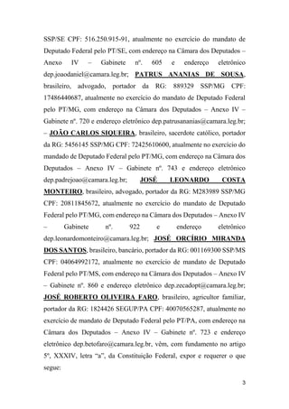 3
SSP/SE CPF: 516.250.915-91, atualmente no exercício do mandato de
Deputado Federal pelo PT/SE, com endereço na Câmara dos Deputados –
Anexo IV – Gabinete nº. 605 e endereço eletrônico
dep.joaodaniel@camara.leg.br; PATRUS ANANIAS DE SOUSA,
brasileiro, advogado, portador da RG: 889329 SSP/MG CPF:
17486440687, atualmente no exercício do mandato de Deputado Federal
pelo PT/MG, com endereço na Câmara dos Deputados – Anexo IV –
Gabinete nº. 720 e endereço eletrônico dep.patrusananias@camara.leg.br;
– JOÃO CARLOS SIQUEIRA, brasileiro, sacerdote católico, portador
da RG: 5456145 SSP/MG CPF: 72425610600, atualmente no exercício do
mandado de Deputado Federal pelo PT/MG, com endereço na Câmara dos
Deputados – Anexo IV – Gabinete nº. 743 e endereço eletrônico
dep.padrejoao@camara.leg.br; JOSÉ LEONARDO COSTA
MONTEIRO, brasileiro, advogado, portador da RG: M283989 SSP/MG
CPF: 20811845672, atualmente no exercício do mandato de Deputado
Federal pelo PT/MG, com endereço na Câmara dos Deputados – Anexo IV
– Gabinete nº. 922 e endereço eletrônico
dep.leonardomonteiro@camara.leg.br; JOSÉ ORCÍRIO MIRANDA
DOS SANTOS, brasileiro, bancário, portador da RG: 001169300 SSP/MS
CPF: 04064992172, atualmente no exercício de mandato de Deputado
Federal pelo PT/MS, com endereço na Câmara dos Deputados – Anexo IV
– Gabinete nº. 860 e endereço eletrônico dep.zecadopt@camara.leg.br;
JOSÉ ROBERTO OLIVEIRA FARO, brasileiro, agricultor familiar,
portador da RG: 1824426 SEGUP/PA CPF: 40070565287, atualmente no
exercício de mandato de Deputado Federal pelo PT/PA, com endereço na
Câmara dos Deputados – Anexo IV – Gabinete nº. 723 e endereço
eletrônico dep.betofaro@camara.leg.br, vêm, com fundamento no artigo
5º, XXXIV, letra “a”, da Constituição Federal, expor e requerer o que
segue:
 
