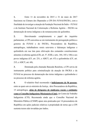 4
1. Entre 11 de novembro de 2015 e 31 de maio de 2017
funcionou na Câmara dos Deputados a CPI DA FUNAI/INCRA, com a
finalidade de investigar a atuação da Fundação Nacional do Índio – FUNAI
e do Instituto Nacional de Colonização e Reforma Agrária – INCRA na
demarcação de terras indígenas e de remanescentes de quilombos.
2. Desvirtuando completamente o papel do inquérito
parlamentar, a CPI converteu-se em instrumento de perseguição política a
gestores da FUNAI e do INCRA, Procuradores da República,
antropólogos, trabalhadores rurais sem-terra e lideranças indígenas e
quilombola em sua luta para efetivação dos comandos constitucionais
atinentes à reforma agrária (CR, art. 5º, XXII, e arts. 184, 185 e 186) e aos
povos indígenas (CF, art. 231, e ADCT, art. 67) e quilombolas (CF, art.
215, e ADCT, art. 68).
3. Dominada pela chamada Bancada Ruralista, a CPI serviu de
instrumento político para criminalização da atuação do INCRA e da
FUNAI no processo de demarcação das terras indígenas e quilombolas e
no processo de reforma agrária.
4. O relatório final recomenda o indiciamento de 96 pessoas,
entre as quais um ex-ministro da Justiça, dois Procuradores da República,
15 antropólogos, além de dirigentes de sindicatos rurais e entidades
como o Conselho Indigenista Missionário (Cimi), do Centro de Trabalho
Indigenista (CTI). Recomenda ainda que o Conselho Nacional do
Ministério Público (CNMP) apure atos praticados por 14 procuradores da
República em ações judiciais relativas à propriedade de terras que a CPI
sustenta terem sido invadidas por índios.
 