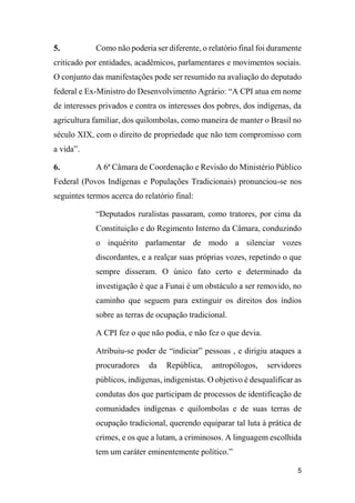 5
5. Como não poderia ser diferente, o relatório final foi duramente
criticado por entidades, acadêmicos, parlamentares e movimentos sociais.
O conjunto das manifestações pode ser resumido na avaliação do deputado
federal e Ex-Ministro do Desenvolvimento Agrário: “A CPI atua em nome
de interesses privados e contra os interesses dos pobres, dos indígenas, da
agricultura familiar, dos quilombolas, como maneira de manter o Brasil no
século XIX, com o direito de propriedade que não tem compromisso com
a vida”.
6. A 6ª Câmara de Coordenação e Revisão do Ministério Público
Federal (Povos Indígenas e Populações Tradicionais) pronunciou-se nos
seguintes termos acerca do relatório final:
“Deputados ruralistas passaram, como tratores, por cima da
Constituição e do Regimento Interno da Câmara, conduzindo
o inquérito parlamentar de modo a silenciar vozes
discordantes, e a realçar suas próprias vozes, repetindo o que
sempre disseram. O único fato certo e determinado da
investigação é que a Funai é um obstáculo a ser removido, no
caminho que seguem para extinguir os direitos dos índios
sobre as terras de ocupação tradicional.
A CPI fez o que não podia, e não fez o que devia.
Atribuiu-se poder de “indiciar” pessoas , e dirigiu ataques a
procuradores da República, antropólogos, servidores
públicos, indígenas, indigenistas. O objetivo é desqualificar as
condutas dos que participam de processos de identificação de
comunidades indígenas e quilombolas e de suas terras de
ocupação tradicional, querendo equiparar tal luta à prática de
crimes, e os que a lutam, a criminosos. A linguagem escolhida
tem um caráter eminentemente político.”
 