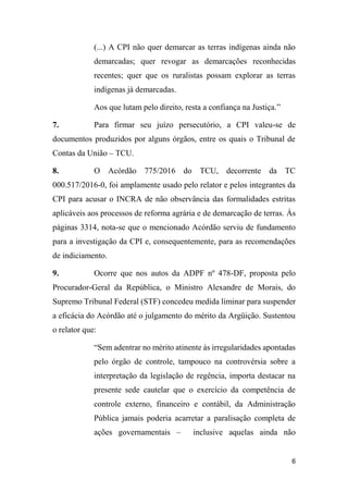 6
(...) A CPI não quer demarcar as terras indígenas ainda não
demarcadas; quer revogar as demarcações reconhecidas
recentes; quer que os ruralistas possam explorar as terras
indígenas já demarcadas.
Aos que lutam pelo direito, resta a confiança na Justiça.”
7. Para firmar seu juízo persecutório, a CPI valeu-se de
documentos produzidos por alguns órgãos, entre os quais o Tribunal de
Contas da União – TCU.
8. O Acórdão 775/2016 do TCU, decorrente da TC
000.517/2016-0, foi amplamente usado pelo relator e pelos integrantes da
CPI para acusar o INCRA de não observância das formalidades estritas
aplicáveis aos processos de reforma agrária e de demarcação de terras. Às
páginas 3314, nota-se que o mencionado Acórdão serviu de fundamento
para a investigação da CPI e, consequentemente, para as recomendações
de indiciamento.
9. Ocorre que nos autos da ADPF nº 478-DF, proposta pelo
Procurador-Geral da República, o Ministro Alexandre de Morais, do
Supremo Tribunal Federal (STF) concedeu medida liminar para suspender
a eficácia do Acórdão até o julgamento do mérito da Argüição. Sustentou
o relator que:
“Sem adentrar no mérito atinente às irregularidades apontadas
pelo órgão de controle, tampouco na controvérsia sobre a
interpretação da legislação de regência, importa destacar na
presente sede cautelar que o exercício da competência de
controle externo, financeiro e contábil, da Administração
Pública jamais poderia acarretar a paralisação completa de
ações governamentais – inclusive aquelas ainda não
 