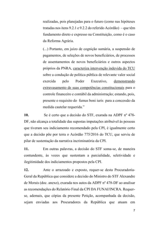 7
realizadas, pois planejadas para o futuro (como nas hipóteses
tratadas nos itens 9.2.1 e 9.2.2 do referido Acórdão) – que têm
fundamento direto e expresso na Constituição, como é o caso
da Reforma Agrária.
(...) Portanto, em juízo de cognição sumária, a suspensão de
pagamentos, de seleções de novos beneficiários, de processos
de assentamentos de novos beneficiários e outros aspectos
próprios da PNRA, caracteriza intervenção indevida do TCU
sobre a condução de política pública de relevante valor social
exercida pelo Poder Executivo, demonstrando
extravasamento de suas competências constitucionais para o
controle financeiro e contábil da administração; estando, pois,
presente o requisito do fumus boni iuris para a concessão da
medida cautelar requerida.”
10. Se é certo que a decisão do STF, exarada na ADPF nº 478-
DF, não alcança a totalidade das supostas imputações atribuível às pessoas
que tiveram seu indiciamento recomendado pela CPI, é igualmente certo
que a decisão põe por terra o Acórdão 775/2016 do TCU, que serviu de
pilar de sustentação da narrativa incriminatória da CPI.
11. Em outras palavras, a decisão do STF soma-se, de maneira
contundente, às vozes que sustentam a parcialidade, seletividade e
ilegitimidade dos indiciamentos propostos pela CPI.
12. Ante o arrazoado e exposto, requer-se desta Procuradoria-
Geral da República que considere a decisão do Ministro do STF Alexandre
de Morais (doc. anexo), exarada nos autos da ADPF nº 478-DF ao analisar
as recomendações do Relatório Final da CPI DA FUNAI/INCRA. Requer-
se, ademais, que cópias da presente Petição, acompanhada da decisão,
sejam enviadas aos Procuradores da República que atuam em
 