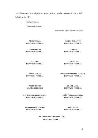 8
procedimentos investigatórios e/ou ações penais decorrente do citado
Relatório da CPI.
Nestes Termos,
Pedem deferimento.
Brasília/DF, 05 de outubro de 2017.
MARCO MAIA
DEPUTADO FEDERAL
CARLOS ZARATTINI
DEPUTADO FEDERAL
NILTO TATTO
DEPUTADO FEDERAL
LUIZ COUTO
DEPUTADO FEDERAL
PAULÃO
DEPUTADO FEDERAL
ZÉ GERALDO
DEPUTADO FEDERAL
ÉRIKA KOKAY
DEPUTADA FEDERAL
DIONILSON MATEUS MARCON
DEPUTADO FEDERAL
PAULO ROCHA
SENADOR FEDERAL
JOÃO DANIEL
DEPUTADO FEDERAL
PATRUS ANANIAS DE SOUSA
DEPUTADO FEDERAL
JOÃO CARLOS SIQUEIRA
DEPUTADO FEDERAL
LEONARDO MONTEIRO
DEPUTADO FEDERAL
ZECA DO PT
DEPUTADO FEDERAL
JOSÉ ROBERTO OLIVEIRA FARO
DEPUTADO FEDERAL
 