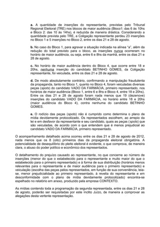 a. A quantidade de inserções do representante, previstas pelo Tribunal
          Regional Eleitoral (TRE) nos blocos de maior audiência (Bloco1: das 6 às 10hs
          e Bloco 2: das 10 às 14hs), é reduzida de maneira drástica. Considerando a
          quantidade prevista pelo TRE, a Coligação representante perdeu 23 inserções
          no Bloco 1 e 5 inserções no Bloco 2, entre os dias 21 e 28 de agosto.

          b. No caso do Bloco 1, para agravar a situação indicada na alínea “a”, além da
          redução do total previsto para o bloco, as inserções nunca ocorreram no
          horário de maior audiência, ou seja, entre 6 e 8hs da manhã, entre os dias 21 e
          28 de agosto.

          c. No horário de maior audiência dentro do Bloco 4, que ocorre entre 18 e
          20hs, nenhuma inserção do candidato BETINHO GOMES, da Coligação
          representante, foi veiculada, entre os dias 21 e 28 de agosto.

          d. De modo absolutamente contrário, confirmando a manipulação fraudulenta
          da propaganda, tanto no Bloco 1, quanto no Bloco 4, foram veiculadas diversas
          peças (spots) do candidato VADO DA FARMÁCIA, primeiro representado, nos
          horários de maior audiência (Bloco 1, entre 6 e 8hs e Bloco 4, entre 18 e 20hs).
          Entre os dias 21 e 28 de agosto foram nada menos que 19 (dezenove)
          inserções do candidato VADO DA FARMÁCIA, no horário entre 18 e 20hs
          (maior audiência do Bloco 4), contra nenhuma do candidato BETINHO
          GOMES.

          e. O rodízio das peças (spots) não é cumprido como determina o plano de
          mídia devidamente protocolizado. Os representados escolhem, ao arrepio da
          lei e em desfavor da representante e seu candidato, quais as peças (spots) que
          são veiculadas, de acordo com o que entendem que é menos prejudicial ao
          candidato VADO DA FARMÁCIA, primeiro representado.

O acompanhamento detalhado acima ocorreu entre os dias 21 e 28 de agosto de 2012,
nada menos que os 8 (oito) primeiros dias da propaganda eleitoral obrigatória. A
potencialidade de desequilíbrio do pleito eleitoral é evidente, o que comprova, de maneira
clara, o abuso do poder político e econômico dos representados.

O detalhamento do prejuízo causado ao representante, no que concerne ao número de
inserções (menor do que o estabelecido para o representante e muito maior do que o
estabelecido para o primeiro representado) e à forma de sua distribuição (horários menos
relevantes para o representante e de maior audiência para o primeiro representado) e
veiculação (escolha das peças pelos representados, em função de sua conveniência, leia-
se, menor prejudicialidade ao primeiro representado, à revelia do representante e em
desconformidade com o plano de mídia devidamente protocolizado) encontra-se
espelhado no relatório em anexo, produzido pela empresa CONTEXTO.

As mídias contendo toda a programação da segunda representada, entre os dias 21 e 28
de agosto, poderão ser requisitadas por este ínclito Juízo, de maneira a comprovar as
alegações desta vertente representação.
 