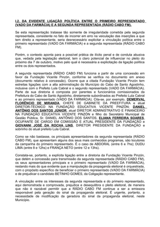 I.2. DA EVIDENTE LIGAÇÃO POLÍTICA ENTRE O PRIMEIRO REPRESENTADO
(VADO DA FARMÁCIA) E A SEGUNDA REPRESENTADA (RÁDIO CABO FM).

Se esta representação tratasse tão somente de irregularidade cometida pela segunda
representada, consistente no fato de incorrer em erro na veiculação das inserções a que
tem direito a representante, seria desnecessário explicitar a vinculação política entre o
primeiro representado (VADO DA FARMÁCIA) e a segunda representada (RÁDIO CABO
FM).

Porém, o contexto aponta para a possível prática de ilícito penal e de conduta abusiva
que, vedada pela legislação eleitoral, tem o claro potencial de influenciar no pleito do
próximo dia 7 de outubro, motivo pelo qual é necessária a explicitação da ligação política
entre os dois representados.

A segunda representada (RÁDIO CABO FM) funciona a partir de uma concessão em
favor da Fundação Vicente Pinzón, conforme se verifica no documento em anexo
(documento relativo à concessão). Ocorre que a citada Fundação Vicente Pinzón tem
estreitas ligações com a alta administração do Município do Cabo de Santo Agostinho,
inclusive com o Prefeito Lula Cabral e o segundo representado (VADO DA FARMÁCIA).
Parte de sua diretoria é composta por parentes e funcionários comissionados da
Prefeitura do Cabo de Santo Agostinho, diretamente subordinados ao Prefeito Lula Cabral
e ao primeiro representado (VADO DA FARMÁCIA). Cita-se, por exemplo, DEMERVAL
FLORÊNCIO DE MIRANDA, CHEFE DE GABINETE DA PREEFITURA e atual
DIRETOR-TÉCNICO NA FUNDAÇÃO EDUCATIVA VICENTE PINZÓN; DANIEL
ANTÔNIO DOS SANTOS JÚNIOR, atual DIRETOR ADMINISTRATIVO E FINANCEIRO
NA FUNDAÇÃO EDUCATIVA VICENTE PINZÓN e filho do Secretário Municipal de
Gestão Pública, Sr. DANIEL ANTÔNIO DOS SANTOS, ELIANA FERREIRA SOARES,
OCUPANTE DE CARGO EM COMISSÃO E ATUAL PRESIDENTE DA FUNDAÇÃO e
GIOVANNI JOSÉ DA ROCHA LINS, DIRETOR PRESIDENTE DA FUNDAÇÃO e
sobrinho do atual prefeito Lula Cabral.

Como se não bastasse, os principais apresentadores da segunda representada (RÁDIO
CABO FM), que apresentam alguns dos seus mais conhecidos programas, são locutores
da campanha do primeiro representado. É o caso de ABDORAL (entre 6 e 7hs); DUDU
LIMA (entre 8 e 12hs) e FRANÇA NETO (entre 12 e 13hs).

Constata-se, portanto, a explícita ligação entre a diretoria da Fundação Vicente Pinzón,
que detém a concessão para transmissão da segunda representada (RÁDIO CABO FM),
os seus apresentadores principais e o primeiro representado (VADO DA FARMÁCIA),
restando mais do que evidente que a manipulação da propaganda eleitoral é orquestrada,
com o propósito específico de beneficiar o primeiro representado (VADO DA FARMÁCIA)
e de prejudicar o candidato BETINHO GOMES, da Coligação representante.

A vinculação entre os interesses da segunda representada e do primeiro representado,
aqui demonstrada e comprovada, prejudica e desequilibra o pleito eleitoral, de maneira
que não é razoável permitir que a RÁDIO CABO FM continue a ser a emissora
responsável pela geração do sinal da propaganda eleitoral. É urgente, portanto, a
necessidade de modificação da geradora do sinal da propaganda eleitoral, neste
Município.
 