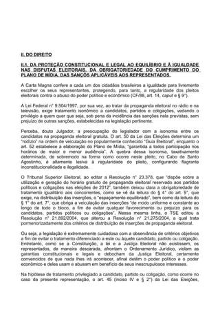 II. DO DIREITO

II.1. DA PROTEÇÃO CONSTITUCIONAL E LEGAL AO EQUILÍBRIO E À IGUALDADE
NAS DISPUTAS ELEITORAIS. DA OBRIGATORIEDADE DO CUMPRIMENTO DO
PLANO DE MÍDIA. DAS SANÇÕS APLICÁVEIS AOS REPRESENTADOS.

A Carta Magna confere a cada um dos cidadãos brasileiros a igualdade para livremente
escolher os seus representantes, protegendo, para tanto, a regularidade dos pleitos
eleitorais contra o abuso do poder político e econômico (CF/88, art. 14, caput e § 9°).

A Lei Federal n° 9.504/1997, por sua vez, ao tratar da propaganda eleitoral no rádio e na
televisão, exige tratamento isonômico a candidatos, partidos e coligações, vedando o
privilégio a quem quer que seja, sob pena da incidência das sanções nela previstas, sem
prejuízo de outras sanções, estabelecidas na legislação pertinente.

Perceba, douto Julgador, a preocupação do legislador com a isonomia entre os
candidatos na propaganda eleitoral gratuita. O art. 50 da Lei das Eleições determina um
“rodízio” na ordem de veiculação no popularmente conhecido “Guia Eleitoral”, enquanto o
art. 52 estabelece a elaboração do Plano de Mídia, “garantida a todos participação nos
horários de maior e menor audiência”. A quebra dessa isonomia, taxativamente
determinada, de sobremodo na forma como ocorre neste pleito, no Cabo de Santo
Agostinho, é altamente lesiva à regularidade do pleito, configurando flagrante
inconstitucionalidade e ilegalidade.

O Tribunal Superior Eleitoral, ao editar a Resolução n° 23.378, que “dispõe sobre a
utilização e geração do horário gratuito de propaganda eleitoral reservado aos partidos
políticos e coligações nas eleições de 2012”, também deixou clara a obrigatoriedade de
tratamento igualitário aos concorrentes, como se vê da leitura do § 4° do art. 9°, que
exige, na distribuição das inserções, o “espaçamento equilibrado”, bem como da leitura do
§ 1° do art. 7°, que obriga a veiculação das inserções “de modo uniforme e constante ao
longo de todo o bloco, a fim de evitar qualquer favorecimento ou prejuízo para os
candidatos, partidos políticos ou coligações”. Nessa mesma linha, o TSE editou a
Resolução n° 21.892/2004, que alterou a Resolução n° 21.275/2004, a qual trata
pormenorizadamente dos critérios de distribuição de inserções de propaganda eleitoral.

Ou seja, a legislação é extremamente cuidadosa com a observância de critérios objetivos
a fim de evitar o tratamento diferenciado a este ou àquele candidato, partido ou coligação.
Entretanto, como se a Constituição, a lei e a Justiça Eleitoral não existissem, os
representados, de maneira descarada, afrontam o Ordenamento Jurídico, violam as
garantias constitucionais e legais e debocham da Justiça Eleitoral, certamente
convencidos de que nada lhes irá acontecer, afinal detêm o poder político e o poder
econômico e deles usam e abusam em benefício de seus inescrupulosos interesses.

Na hipótese de tratamento privilegiado a candidato, partido ou coligação, como ocorre no
caso da presente representação, o art. 45 (inciso IV e § 2°) da Lei das Eleições,
 