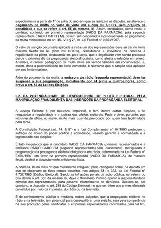 especialmente a partir de 1° de julho do ano em que se realizam as disputas, estabelece o
pagamento de multa no valor de vinte mil a cem mil UFIR’s, sem prejuízo da
penalidade a que se refere o art. 55 da mesma lei. Assim, constatado, como resta, o
privilégio conferido ao primeiro representado (VADO DA FARMÁCIA), pela segunda
representada (RÁDIO CABO FM), devem ser condenados individualmente ao pagamento
da multa mencionada no art. 45, IV e § 2°, da Lei Federal n° 9.504/1997.

O valor da sanção pecuniária aplicada a cada um dos representados deve se dar no limite
máximo fixado na lei (cem mil UFIR’s), considerada a lesividade da conduta à
regularidade do pleito, destacando-se, para tanto, que a ilegalidade vem sendo praticada
desde o primeiro dia da propaganda eleitoral gratuita, como atesta o relatório em anexo.
Ademais, o caráter pedagógico da multa deve ser levado também em consideração, e,
assim, dada a potencialidade do ilícito cometido, é relevante que a sanção seja aplicada
em seu limite máximo.

Além do pagamento da multa, a emissora de rádio (segunda representada) deve ter
suspensa a sua programação, inicialmente por 24 (vinte e quatro) horas, como
prevê o art. 56 da Lei das Eleições.


II.2. DA POTENCIALIDADE DE DESEQUILÍBRIO DO PLEITO ELEITORAL PELA
MANIPULAÇÃO FRAUDULENTA DAS INSERÇÕES DA PROPAGANDA ELEITORAL.


A Justiça Eleitoral é, por natureza, imparcial, e tem, dentre outras funções, a de
resguardar a regularidade e a justeza dos pleitos eleitorais. Pode e deve, portanto, agir
inclusive de ofício, e, assim, muito mais quando provocada por quem tem legitimidade
para tanto.

A Constituição Federal (art. 14, § 9°) e a Lei Complementar n° 64/1990 protegem o
sufrágio do abuso do poder político e econômico, visando garantir a normalidade e a
legitimidade das eleições.

É fato inequívoco que o candidato VADO DA FARMÁCIA (primeiro representado) e a
emissora RÁDIO CABO FM (segunda representada) têm, diariamente, manipulado a
programação da propaganda eleitoral obrigatória em rádio, determinada na Lei Federal n°
9.594/1997, em favor do primeiro representado (VADO DA FARMÁCIA), de maneira
ilegal, desleal e absolutamente antidemocrática.

A conduta, muito mais do que meramente irregular, pode configurar crime, na medida em
que se observam os tipos penais descritos nos artigos 331 e 332, da Lei Federal n°
4.737/1965 (Código Eleitoral). Sendo as infrações penais de ação pública, na esteira do
que define o art. 355 da mesma lei, deve o Ministério Público apurar a responsabilidade
criminal dos representados, para possível oferecimento de denúncia. Destaca-se, por
oportuno, o disposto no art. 288 do Código Eleitoral, no que se refere aos crimes eleitorais
cometidos por meio da imprensa, do rádio ou da televisão.

É de conhecimento público e mediano, nobre Julgador, que a propaganda eleitoral no
rádio e na televisão, tem potencial para desequilibrar uma eleição, seja pela competência
na sua produção pelos candidatos e empresas especializadas contratadas para tal fim,
 