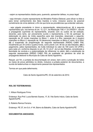 - sejam os representados citados para, querendo, apresentar defesa, no prazo legal;

- seja intimado o ilustre representante do Ministério Público Eleitoral, para oficiar no feito e
para tomar conhecimento dos fatos trazidos à lume, inclusive acerca de possível
cometimento de crime eleitoral, a fim de que tome as providências que entender cabíveis;

- seja julgada procedente in totum a representação, determinando-se: (i) à segunda
representada que, nos termos do art. 12, § 3°, da Resolução TSE n° 23.378/2011, veicule
a propaganda suprimida do representante, arcando com os custos de tal exibição,
devendo, para tanto, ser previamente ouvido o representante, a fim de participar da
elaboração do plano de mídia específico para tais inserções, observado o seguinte:
reposição de 20 (vinte) inserções no Bloco 1, entre 6 e 8hs; reposição de 4 (quatro)
inserções no Bloco 2; reposição de 19 (dezenove) inserções no Bloco 4, entre 18 e 20hs;
(ii) a suspensão da programação da segunda representada (RÁDIO CABO FM),
inicialmente por 24 (vinte e quatro) horas, como prevê o art. 56 da Lei das Eleições; (iii) o
pagamento, pelos representados, de multa individual no valor de 100 (cem) mil UFIR’s,
para cada um, conforme disposto no art. 45, IV e § 2°, da Lei das Eleições, considerada a
lesividade da conduta e a potencialidade de influenciar no pleito; (iv) a substituição da
segunda representada (RÁDIO CABO FM) da qualidade de geradora de sinal da
propaganda eleitoral no Município do Cabo de Santo Agostinho.

Requer, por fim, a juntada da documentação em anexo, bem como a produção de todos
os meios de prova admitidos no direito, inclusive a juntada posterior de documentos, a
ouvida de testemunhas e o depoimento pessoal dos representados.

Termos em que pede deferimento.


                  Cabo de Santo Agostinho/PE, 03 de setembro de 2012.




ROL DE TESTEMUNHAS:


1. Wilson Rodrigues Firmo

Endereço: Rua Prof. Lucia Barreto Soares, 17, B. Vila Santo Inácio, Cabo de Santo
Agostinho/PE;

2. Robério Ramos Ferreira,

Endereço: PE 37, km 0,4, nº 44, Bairro do Babalho, Cabo de Santo Agostinho/PE


DOCUMENTOS ANEXADOS:
 