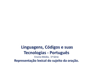 Linguagens, Códigos e suas
Tecnologias - Português
Ensino Médio, 1ª Série
Representação lexical do sujeito da oração.
 