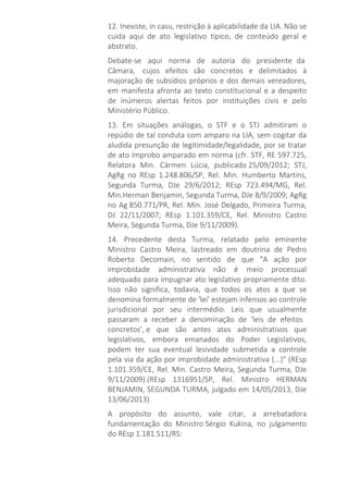 12. Inexiste, in casu, restrição à aplicabilidade da LIA. Não se
cuida aqui de ato legislativo típico, de conteúdo geral e
abstrato.
Debate-se aqui norma de autoria do presidente da
Câmara, cujos efeitos são concretos e delimitados à
majoração de subsídios próprios e dos demais vereadores,
em manifesta afronta ao texto constitucional e a despeito
de inúmeros alertas feitos por instituições civis e pelo
Ministério Público.
13. Em situações análogas, o STF e o STJ admitiram o
repúdio de tal conduta com amparo na LIA, sem cogitar da
aludida presunção de legitimidade/legalidade, por se tratar
de ato ímprobo amparado em norma (cfr. STF, RE 597.725,
Relatora Min. Cármen Lúcia, publicado 25/09/2012; STJ,
AgRg no REsp 1.248.806/SP, Rel. Min. Humberto Martins,
Segunda Turma, DJe 29/6/2012; REsp 723.494/MG, Rel.
Min.Herman Benjamin, Segunda Turma, DJe 8/9/2009; AgRg
no Ag 850.771/PR, Rel. Min. José Delgado, Primeira Turma,
DJ 22/11/2007; REsp 1.101.359/CE, Rel. Ministro Castro
Meira, Segunda Turma, DJe 9/11/2009).
14. Precedente desta Turma, relatado pelo eminente
Ministro Castro Meira, lastreado em doutrina de Pedro
Roberto Decomain, no sentido de que "A ação por
improbidade administrativa não é meio processual
adequado para impugnar ato legislativo propriamente dito.
Isso não significa, todavia, que todos os atos a que se
denomina formalmente de 'lei' estejam infensos ao controle
jurisdicional por seu intermédio. Leis que usualmente
passaram a receber a denominação de 'leis de efeitos
concretos’, e que são antes atos administrativos que
legislativos, embora emanados do Poder Legislativos,
podem ter sua eventual lesividade submetida a controle
pela via da ação por improbidade administrativa (...)" (REsp
1.101.359/CE, Rel. Min. Castro Meira, Segunda Turma, DJe
9/11/2009).(REsp 1316951/SP, Rel. Ministro HERMAN
BENJAMIN, SEGUNDA TURMA, julgado em 14/05/2013, DJe
13/06/2013)
A propósito do assunto, vale citar, a arrebatadora
fundamentação do Ministro Sérgio Kukina, no julgamento
do REsp 1.181.511/RS:
 
