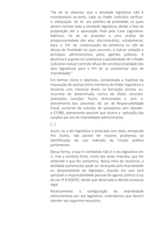 "Há de se observar que a atividade legislativa não é
incontestável, ao revés, cabe ao Poder Judiciário verificar
a adequação da lei aos padrões de probidade, os quais
devem nortear toda a atividade legislativa, desde a fase de
proposição até a apreciação final pela Casa Legislativa.
Ademais, há de se proceder a uma análise de
proporcionalidade dos atos discricionários, notadamente,
para o fim de comprovação da existência ou não de
desvio de finalidade no caso concreto, a indicar violação a
princípios administrativos pelos agentes públicos. A
doutrina é assente em proclamar a possibilidade de o Poder
Judiciário realizar controle difuso de constitucionalidade dos
atos legislativos para o fim de se caracterizar atos de
improbidade."
Em termos claros e objetivos, comprovada a hipótese da
imputação de conluio entre membros do Poder Legislativo e
terceiros com interesse direto na formação correta ou
incorreta de determinada norma de efeito concreto
(exemplos: isenções fiscais direcionadas e sem o
atendimento dos preceitos da Lei de Responsabilidade
Fiscal; aumento do subsídio de vereadores sem atender
a CF/88), plenamente possível que ocorra a aplicação das
sanções por ato de improbidade administrativa.
(...)
Assim, se o ato legislativo é praticado com dolo, almejando
fins ilícitos, não parece ter maiores problemas na
identificação do uso indevido da função pública
parlamentar.
Dessa forma, o que é combatido não é o ato legislativo em
si, mas a conduta ilícita, muita das vezes ímproba, que lhe
antecede e que lhe contamina. Nessa linha de raciocínio, a
atividade parlamentar pode ser alcançada pela improbidade
ou desonestidade do legislador, ocasião em que será
aplicável a responsabilidade pessoal do agente político à luz
da Lei nº 8.429/92, desde que observado o devido processo
legal.
Relativamente à configuração da improbidade
administrativa por ato legislativo, entendemos que deverá
atender aos seguintes requisitos:
 