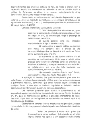 desinvestimentos das empresas estatais no País, de modo a alienar, sem o
necessário estudo das consequências deletérias e sem o controle social e
político do Congresso, os ativos e as riquezas majoritariamente ainda
pertencentes ao conjunto da sociedade brasileira.
Desse modo, entende-se que as condutas dos Representados, por
violarem o dever de lealdade às instituições e o princípio constitucional da
legalidade e moralidade (CF, art. 37) podem ser enquadradas na previsão do art.
11, caput, da lei n. 8.429/92.
Como se refere Maria Sylvia Zanella Di Pietro:
"O ato de improbidade administrativa, para
acarretar a aplicação das medidas sancionatórias previstas
no artigo 37, §4º, da Constituição, exige a presença de
determinados elementos:
a) sujeito passivo: uma das entidades
mencionadas no artigo 1º da Lei n. 8.429;
b) sujeito ativo: o agente público ou terceiro
que induza ou concorra para a prática do ato
de improbidade ou dele se beneficie sob qualquer forma
direta ou indireta (arts. 1º e 3º);
c) ocorrência do ato danoso descrito na lei,
causador de enriquecimento ilícito para o sujeito ativo,
prejuízo para o erário ou atentado contra os princípios da
Administração Pública; o enquadramento do ato pode dar-
se isoladamente, em uma das três hipóteses, ou,
cumulativamente, em duas ou nas três;
d) o elemento subjetivo: dolo ou culpa" (Direito
administrativo. 20 ed. São Paulo: Atlas, 2007: 753)
A aplicação do Decreto ora questionado poderá, para além das
violações aos princípios da administração pública, acarretar sérios prejuízos para
o patrimônio nacional, permitindo que ativos valiosos sejam alienados de
qualquer forma e sem que os Poderes Legislativo e Judiciário tenham
oportunidade se interferirem, a priori, no conjunto desses fatos.
Ora, nenhum particular pode escusar o cumprimento da lei,
alegando desconhecimento (Lei de Introdução às Normas do Direito Brasileiro,
art. 3º), quiçá os representantes políticos e principais mandatários do Poder
Executivo, cujos atos só são legítimos se respaldados em norma legal e na
Constituição da República.
É sempre bom lembrar, sobre a importância dos princípios violados
com a edição do Decreto, que com sabedoria preleciona Celso Antônio Bandeira
de Mello:
"Violar um princípio é muito mais grave que
transgredir uma norma qualquer. A desatenção ao princípio
implica ofensa não apenas a um específico mandamento
 