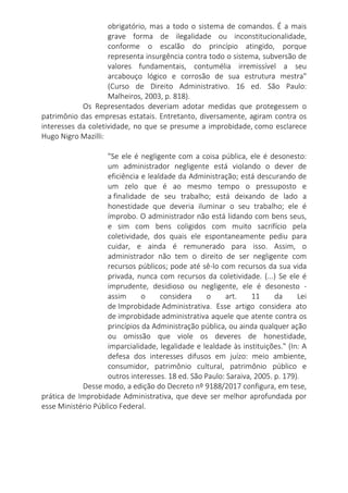 obrigatório, mas a todo o sistema de comandos. É a mais
grave forma de ilegalidade ou inconstitucionalidade,
conforme o escalão do princípio atingido, porque
representa insurgência contra todo o sistema, subversão de
valores fundamentais, contumélia irremissível a seu
arcabouço lógico e corrosão de sua estrutura mestra"
(Curso de Direito Administrativo. 16 ed. São Paulo:
Malheiros, 2003, p. 818).
Os Representados deveriam adotar medidas que protegessem o
patrimônio das empresas estatais. Entretanto, diversamente, agiram contra os
interesses da coletividade, no que se presume a improbidade, como esclarece
Hugo Nigro Mazilli:
"Se ele é negligente com a coisa pública, ele é desonesto:
um administrador negligente está violando o dever de
eficiência e lealdade da Administração; está descurando de
um zelo que é ao mesmo tempo o pressuposto e
a finalidade de seu trabalho; está deixando de lado a
honestidade que deveria iluminar o seu trabalho; ele é
ímprobo. O administrador não está lidando com bens seus,
e sim com bens coligidos com muito sacrifício pela
coletividade, dos quais ele espontaneamente pediu para
cuidar, e ainda é remunerado para isso. Assim, o
administrador não tem o direito de ser negligente com
recursos públicos; pode até sê-lo com recursos da sua vida
privada, nunca com recursos da coletividade. (...) Se ele é
imprudente, desidioso ou negligente, ele é desonesto -
assim o considera o art. 11 da Lei
de Improbidade Administrativa. Esse artigo considera ato
de improbidade administrativa aquele que atente contra os
princípios da Administração pública, ou ainda qualquer ação
ou omissão que viole os deveres de honestidade,
imparcialidade, legalidade e lealdade às instituições." (In: A
defesa dos interesses difusos em juízo: meio ambiente,
consumidor, patrimônio cultural, patrimônio público e
outros interesses. 18 ed. São Paulo: Saraiva, 2005. p. 179).
Desse modo, a edição do Decreto nº 9188/2017 configura, em tese,
prática de Improbidade Administrativa, que deve ser melhor aprofundada por
esse Ministério Público Federal.
 