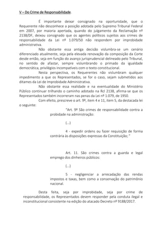V – Do Crime de Responsabilidade.
É importante deixar consignado na oportunidade, que o
Requerente não desconhece a posição adotada pelo Supremo Tribunal Federal
em 2007, por maioria apertada, quando do julgamento da Reclamação nº
2138/DF, deixou consignado que os agentes políticos sujeitos aos crimes de
responsabilidade da Lei nº 1.079/50 não respondem por improbidade
administrativa.
Não obstante essa antiga decisão vislumbra-se um cenário
diferenciado atualmente, seja pela elevada renovação da composição da Corte
desde então, seja em função do avanço jurisprudencial delineado pelo Tribunal,
no sentido de afastar, sempre vislumbrando o primado da igualdade
democrática, privilégios incompatíveis com o texto constitucional.
Nesta perspectiva, os Requerentes não vislumbram qualquer
impedimento a que os Representados, se for o caso, sejam submetidos aos
ditames da Lei de Improbidade Administrativa.
Não obstante essa realidade e na eventualidade do Ministério
Público continuar trilhando o caminho adotado na Rcl 2138, afirma-se que os
Representados também incorreram nas penas da Lei nº 1.079, de 1950.
Com efeito, prescreve o art. 9º, item 4 e 11, item 5, da destacada lei
o seguinte:
“Art. 9º São crimes de responsabilidade contra a
probidade na administração:
(...)
4 - expedir ordens ou fazer requisição de forma
contrária às disposições expressas da Constituição; ”
Art. 11. São crimes contra a guarda e legal
emprego dos dinheiros públicos:
(...)
5 - negligenciar a arrecadação das rendas
impostos e taxas, bem como a conservação do patrimônio
nacional.
Desta feita, seja por improbidade, seja por crime de
responsabilidade, os Representados devem responder pela conduta ilegal e
inconstitucional consistente na edição do atacado Decreto nº 9188/2017.
 