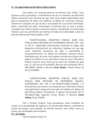VI – Da Legitimidade do Ministério Público Federal.
Com efeito, em recentes palavras do Ministro Dias Toffoli, “esta
Suprema Corte já pacificou o entendimento de que os membros do Ministério
Público concorrem com interesse de agir, bem como detêm legitimidade ativa
para a propositura de ações civis públicas na defesa de interesses coletivos,
máxime em situações em que avulta a necessidade de sua pronta intervenção,
dada a dimensão dos fatos relacionados à demanda que se está a propor,
vinculados que estão a valores e preceitos maiores, consagrados na Constituição
Federal e, por isso, pertinentes ao interesse de toda uma coletividade, como é o
caso de lesão ao patrimônio público. Cito:”
“CONSTITUCIONAL. MINISTÉRIO PÚBLICO. AÇÃO CIVIL
PÚBLICA PARA PROTEÇÃO DO PATRIMÔNIO PÚBLICO. ART. 129,
III, DA CF. Legitimação extraordinária conferida ao órgão pelo
dispositivo constitucional em referência, hipótese em que age
como substituto processual de toda a coletividade e,
consequentemente, na defesa de autêntico interesse difuso,
habilitação que, de resto, não impede a iniciativa do próprio ente
público na defesa de seu patrimônio, caso em que o Ministério
Público intervirá como fiscal da lei, pena de nulidade da ação
(art. 17, § 4º, da Lei nº 8.429/92). Recurso não conhecido” (RE nº
208.790/SP, Relator o Ministro Ilmar Galvão, Tribunal Pleno, DJ
de 15/12/2000).
“CONSTITUCIONAL. MINISTÉRIO PÚBLICO. AÇÃO CIVIL
PÚBLICA PARA PROTEÇÃO DO PATRIMÔNIO PÚBLICO.
LEGITIMIDADE. ART. 129, III, DA CONSTITUIÇÃO FEDERAL. I. O
entendimento da Corte é no sentido de que o Ministério Público
está legitimado à propositura de ação civil pública em defesa do
patrimônio público. Precedentes. II. Agravo não provido” (AI nº
491.081/SP-AgR, Segunda Turma, Relator o Ministro Carlos
Velloso, DJ de 7/5/04).
Tem o Parquet Federal, nessa perspectiva, totais condições de
avaliar, à luz da legislação de regência e da Constituição Federal, a pertinência
jurídica da edição, como editado, do referido Decreto, sob o olhar, como se
espera, da improbidade administrativa.
VII – Do Pedido.
Face ao exposto requer-se:
 