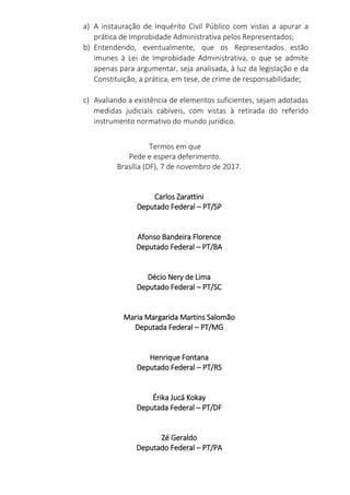 a) A instauração de Inquérito Civil Público com vistas a apurar a
prática de Improbidade Administrativa pelos Representados;
b) Entendendo, eventualmente, que os Representados estão
imunes à Lei de Improbidade Administrativa, o que se admite
apenas para argumentar, seja analisada, à luz da legislação e da
Constituição, a prática, em tese, de crime de responsabilidade;
c) Avaliando a existência de elementos suficientes, sejam adotadas
medidas judiciais cabíveis, com vistas à retirada do referido
instrumento normativo do mundo jurídico.
Termos em que
Pede e espera deferimento.
Brasília (DF), 7 de novembro de 2017.
Carlos Zarattini
Deputado Federal – PT/SP
Afonso Bandeira Florence
Deputado Federal – PT/BA
Décio Nery de Lima
Deputado Federal – PT/SC
Maria Margarida Martins Salomão
Deputada Federal – PT/MG
Henrique Fontana
Deputado Federal – PT/RS
Érika Jucá Kokay
Deputada Federal – PT/DF
Zé Geraldo
Deputado Federal – PT/PA
 