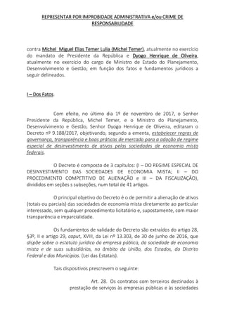 REPRESENTAR POR IMPROBIDADE ADMINISTRATIVA e/ou CRIME DE
RESPONSABILIDADE
contra Michel Miguel Elias Temer Lulia (Michel Temer), atualmente no exercício
do mandato de Presidente da República e Dyogo Henrique de Oliveira,
atualmente no exercício do cargo de Ministro de Estado do Planejamento,
Desenvolvimento e Gestão, em função dos fatos e fundamentos jurídicos a
seguir delineados.
I – Dos Fatos.
Com efeito, no último dia 1º de novembro de 2017, o Senhor
Presidente da República, Michel Temer, e o Ministro do Planejamento,
Desenvolvimento e Gestão, Senhor Dyogo Henrique de Oliveira, editaram o
Decreto nº 9.188/2017, objetivando, segundo a ementa, estabelecer regras de
governança, transparência e boas práticas de mercado para a adoção de regime
especial de desinvestimento de ativos pelas sociedades de economia mista
federais.
O Decreto é composto de 3 capítulos: (I – DO REGIME ESPECIAL DE
DESINVESTIMENTO DAS SOCIEDADES DE ECONOMIA MISTA; II – DO
PROCEDIMENTO COMPETITIVO DE ALIENAÇÃO e III – DA FISCALIZAÇÃO),
divididos em seções s subseções, num total de 41 artigos.
O principal objetivo do Decreto é o de permitir a alienação de ativos
(totais ou parciais) das sociedades de economia mista diretamente ao particular
interessado, sem qualquer procedimento licitatório e, supostamente, com maior
transparência e imparcialidade.
Os fundamentos de validade do Decreto são extraídos do artigo 28,
§3º, II e artigo 29, caput, XVIII, da Lei nº 13.303, de 30 de junho de 2016, que
dispõe sobre o estatuto jurídico da empresa pública, da sociedade de economia
mista e de suas subsidiárias, no âmbito da União, dos Estados, do Distrito
Federal e dos Municípios. (Lei das Estatais).
Tais dispositivos prescrevem o seguinte:
Art. 28. Os contratos com terceiros destinados à
prestação de serviços às empresas públicas e às sociedades
 