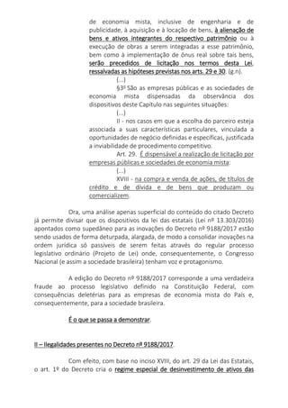 de economia mista, inclusive de engenharia e de
publicidade, à aquisição e à locação de bens, à alienação de
bens e ativos integrantes do respectivo patrimônio ou à
execução de obras a serem integradas a esse patrimônio,
bem como à implementação de ônus real sobre tais bens,
serão precedidos de licitação nos termos desta Lei,
ressalvadas as hipóteses previstas nos arts. 29 e 30. (g.n).
(...)
§3o
São as empresas públicas e as sociedades de
economia mista dispensadas da observância dos
dispositivos deste Capítulo nas seguintes situações:
(...)
II - nos casos em que a escolha do parceiro esteja
associada a suas características particulares, vinculada a
oportunidades de negócio definidas e específicas, justificada
a inviabilidade de procedimento competitivo.
Art. 29. É dispensável a realização de licitação por
empresas públicas e sociedades de economia mista:
(...)
XVIII - na compra e venda de ações, de títulos de
crédito e de dívida e de bens que produzam ou
comercializem.
Ora, uma análise apenas superficial do conteúdo do citado Decreto
já permite divisar que os dispositivos da lei das estatais (Lei nº 13.303/2016)
apontados como supedâneo para as inovações do Decreto nº 9188/2017 estão
sendo usados de forma deturpada, alargada, de modo a consolidar inovações na
ordem jurídica só passíveis de serem feitas através do regular processo
legislativo ordinário (Projeto de Lei) onde, consequentemente, o Congresso
Nacional (e assim a sociedade brasileira) tenham voz e protagonismo.
A edição do Decreto nº 9188/2017 corresponde a uma verdadeira
fraude ao processo legislativo definido na Constituição Federal, com
consequências deletérias para as empresas de economia mista do País e,
consequentemente, para a sociedade brasileira.
É o que se passa a demonstrar.
II – Ilegalidades presentes no Decreto nº 9188/2017.
Com efeito, com base no inciso XVIII, do art. 29 da Lei das Estatais,
o art. 1º do Decreto cria o regime especial de desinvestimento de ativos das
 