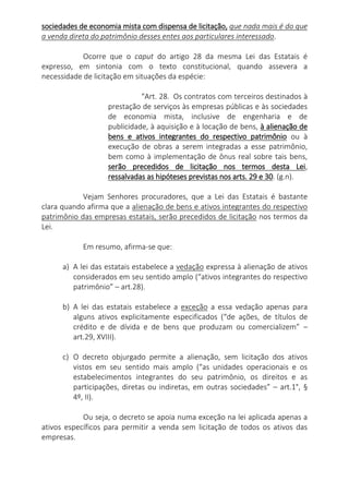 sociedades de economia mista com dispensa de licitação, que nada mais é do que
a venda direta do patrimônio desses entes aos particulares interessado.
Ocorre que o caput do artigo 28 da mesma Lei das Estatais é
expresso, em sintonia com o texto constitucional, quando assevera a
necessidade de licitação em situações da espécie:
“Art. 28. Os contratos com terceiros destinados à
prestação de serviços às empresas públicas e às sociedades
de economia mista, inclusive de engenharia e de
publicidade, à aquisição e à locação de bens, à alienação de
bens e ativos integrantes do respectivo patrimônio ou à
execução de obras a serem integradas a esse patrimônio,
bem como à implementação de ônus real sobre tais bens,
serão precedidos de licitação nos termos desta Lei,
ressalvadas as hipóteses previstas nos arts. 29 e 30. (g.n).
Vejam Senhores procuradores, que a Lei das Estatais é bastante
clara quando afirma que a alienação de bens e ativos integrantes do respectivo
patrimônio das empresas estatais, serão precedidos de licitação nos termos da
Lei.
Em resumo, afirma-se que:
a) A lei das estatais estabelece a vedação expressa à alienação de ativos
considerados em seu sentido amplo (“ativos integrantes do respectivo
patrimônio” – art.28).
b) A lei das estatais estabelece a exceção a essa vedação apenas para
alguns ativos explicitamente especificados (“de ações, de títulos de
crédito e de dívida e de bens que produzam ou comercializem” –
art.29, XVIII).
c) O decreto objurgado permite a alienação, sem licitação dos ativos
vistos em seu sentido mais amplo (“as unidades operacionais e os
estabelecimentos integrantes do seu patrimônio, os direitos e as
participações, diretas ou indiretas, em outras sociedades” – art.1°, §
4º, II).
Ou seja, o decreto se apoia numa exceção na lei aplicada apenas a
ativos específicos para permitir a venda sem licitação de todos os ativos das
empresas.
 