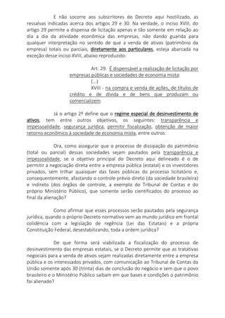 E não socorre aos subscritores do Decreto aqui hostilizado, as
ressalvas indicadas acerca dos artigos 29 e 30. Na verdade, o inciso XVIII, do
artigo 29 permite a dispensa de licitação apenas e tão somente em relação ao
dia a dia da atividade econômica das empresas, não dando guarida para
qualquer interpretação no sentido de que a venda de ativos (patrimônio da
empresa) totais ou parciais, diretamente aos particulares, esteja abarcada na
exceção desse inciso XVIII, abaixo reproduzido:
Art. 29. É dispensável a realização de licitação por
empresas públicas e sociedades de economia mista:
(...)
XVIII - na compra e venda de ações, de títulos de
crédito e de dívida e de bens que produzam ou
comercializem.
Já o artigo 2º define que o regime especial de desinvestimento de
ativos, tem entre outros objetivos, os seguintes: transparência e
impessoalidade, segurança jurídica, permitir fiscalização, obtenção de maior
retorno econômico à sociedade de economia mista, entre outros.
Ora, como assegurar que o processo de dissipação do patrimônio
(total ou parcial) dessas sociedades sejam pautados pela transparência e
impessoalidade, se o objetivo principal do Decreto aqui delineado é o de
permitir a negociação direta entre a empresa pública (estatal) e os investidores
privados, sem trilhar quaisquer das fases públicas do processo licitatório e,
consequentemente, afastando o controle prévio direto (da sociedade brasileira)
e indireto (dos órgãos de controle, a exemplo do Tribunal de Contas e do
próprio Ministério Público), que somente serão cientificados do processo ao
final da alienação?
Como afirmar que esses processos serão pautados pela segurança
jurídica, quando o próprio Decreto normativo vem ao mundo jurídico em frontal
colidência com a legislação de regência (Lei das Estatais) e a própria
Constituição Federal, desestabilizando, toda a ordem jurídica?
De que forma será viabilizada a fiscalização do processo de
desinvestimento das empresas estatais, se o Decreto permite que as tratativas
negociais para a venda de ativos sejam realizadas diretamente entre a empresa
pública e os interessados privados, com comunicação ao Tribunal de Contas da
União somente após 30 (trinta) dias de conclusão do negócio e sem que o povo
brasileiro e o Ministério Público saibam em que bases e condições o patrimônio
foi alienado?
 