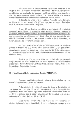 Na mesma trilha das ilegalidades que contaminam o Decreto, o seu
artigo 15 define as fases do procedimento de alienação dos ativos, sem prever a
possibilidade de realização de qualquer audiência pública para ausculta e
participação da sociedade brasileira, afastando o controle social e a participação
democrática em decisões de relevância econômica, social e política.
O Decreto cria ainda uma Comissão de Avaliação e uma Comissão
de Alienação, em seus artigos 17 e 18, sem descrever como será formada e
quais as pessoas comporão esses colegiados.
O art. 19 do Decreto possibilita a contratação de instituição
financeira especializada independente para efetuar avaliação econômico-
financeira formal e independente do ativo e/ou para assessorar a execução e o
acompanhamento da alienação, sem deixar claro se essa contratação será
efetuada mediante licitação ou, no espírito inovador e ilegal do Decreto, se
haverá contratação direta também nesse ponto.
Por fim, entendemos como extremamente lesivo ao interesse
público, o disposto no §1º, do art. 40 do Decreto 9188/17, que possibilita a
regularização, a partir da adesão ao regime especial de desinvestimento, de
todos os atos anteriormente praticados pelas empresas estatais em processo de
venda de ativos.
Trata-se de uma tentativa ilegal de regularização de eventuais
irregularidades até então perpetradas, de modo a permitir a continuidade de
processos de desinvestimentos (venda de ativos) viciados e incompatíveis com a
legislação e a Constituição Federal.
III – Inconstitucionalidades presentes no Decreto nº 9188/2017.
Além das ilegalidades delineadas acima, o destacado Decreto viola
diversos dispositivos da Constituição Federal.
A Constituição de 1988, tal como já fizera a Constituição de
1967/1969, (art. 153, § 2º, c/c 81, III), consagra no art. 5º, II, os princípios da
supremacia da lei e da reserva legal como elementos fundamentais do Estado
de Direito, exigindo que o poder regulamentar do Executivo seja exercido
apenas para fiel execução da lei (CF, art. 84, IV).
Disso resulta diretamente, pelo menos no que concerne aos
direitos individuais, que a ilegalidade de um regulamento equivale a uma
 