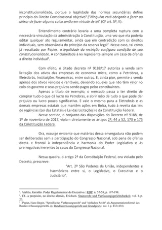 inconstitucionalidade, porque a legalidade das normas secundárias define
princípio do Direito Constitucional objetivo1
("Ninguém está obrigado a fazer ou
deixar de fazer alguma coisa senão em virtude de lei" (CF art. 5º, II).
Entendimento contrário levaria a uma completa ruptura com a
necessária vinculação da administração à Constituição, uma vez que ela poderia
editar qualquer ato regulamentar, ainda que em contradição com os direitos
individuais, sem observância do princípio da reserva legal2
. Nesse caso, tal como
já ressaltado por Papier, a legalidade da restrição configura condição de sua
constitucionalidade. A contrariedade à lei representa sempre um caso de ofensa
a direito individual3
.
Com efeito, o citado decreto nº 9188/17 autoriza a venda sem
licitação dos ativos das empresas de economia mista, como a Petrobras, a
Eletrobrás, Instituições Financeiras, entre outras. E, ainda pior, permite a venda
apenas dos ativos valiosos e rentáveis, deixando aqueles que não têm valor no
colo do governo e seus prejuízos sendo pagos pelos contribuintes.
Apenas a título de exemplo, o mercado passa a ter direito de
comprar tudo o que dá lucro na Petrobras, e abrir mão de tudo o que pode dar
prejuízo ou lucro pouco significativo. E vale o mesmo para a Eletrobrás e as
demais empresas estatais que mantêm ações em Bolsa, tudo à revelia das leis
de regências (Lei das Estatais e Lei das Licitações) e da Constituição Federal.
Nesse sentido, o conjunto das disposições do Decreto nº 9188, de
1º de novembro de 2017, violam diretamente os artigos 2º, 44 a 52, 173 e 175
da Constituição Federal.
Ora, exsurge evidente que matérias dessa envergadura não podem
ser deliberadas sem a participação do Congresso Nacional, sob pena de ofensa
direta e frontal à independência e harmonia do Poder Legislativo e às
prerrogativas inerentes às casas do Congresso Nacional.
Nessa quadra, o artigo 2º da Constituição Federal, ora violado pelo
Decreto, prescreve:
“Art. 2º São Poderes da União, independentes e
harmônicos entre si, o Legislativo, o Executivo e o
Judiciário”.
1
. Ataliba, Geraldo. Poder Regulamentar do Executivo.: RDP, n. 57-58, p. 197-198.
2
. Cf., a propósito, no direito alemão, Erichsen. Staatsrecht und Verfassungsgerichtsbarkeit. vol. I, p.
20.
3
. Papier, Hans-Jürgen. "Spezifisches Verfassungsrecht" und "einfaches Recht" als Argumentationsformel des
Bundesverfassungsgerichts. in: Bundesverfassungsgericht und Grundgesetz. vol. I, p. 432 (434)
 