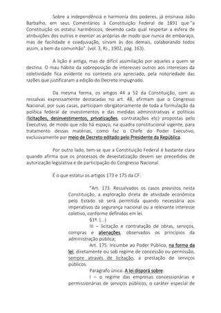 Sobre a independência e harmonia dos poderes, já ensinava João
Barbalho, em seus Comentários à Constituição Federal de 1891 que "a
Constituição os estatui harmônicos, devendo cada qual respeitar a esfera de
atribuições dos outros e exercer as próprias de modo que nunca de embaraço,
mas de facilidade e coadjuvação, sirvam às dos demais, colaborando todos
assim, a bem da comunhão". (vol. 3, RJ., 1902, pág. 163).
A lição é antiga, mas de difícil assimilação por aqueles a quem se
destina. O mau hábito da sobreposição de interesses outros aos interesses da
coletividade fica evidente no contexto ora apreciado, pela notoriedade das
razões que justificaram a edição do Decreto impugnado.
Da mesma forma, os artigos 44 a 52 da Constituição, com as
ressalvas expressamente destacadas no art. 48, afirmam que o Congresso
Nacional, por suas casas, participam obrigatoriamente de toda a formulação da
política federal de investimentos e das medidas administrativas e políticas
(licitações, desinvestimentos, privatizações, contratações etc) propostas pelo
Executivo, de modo que não há espaço, na quadra constitucional vigente, para
tratamento dessas matérias, como faz o Chefe do Poder Executivo,
exclusivamente por meio de Decreto editado pelo Presidente da República.
Por outro lado, tem-se que a Constituição Federal é bastante clara
quando afirma que os processos de desestatização devem ser precedidos de
autorização legislativa e de participação do Congresso Nacional.
É o que estatui os artigos 173 e 175 da CF:
“Art. 173. Ressalvados os casos previstos nesta
Constituição, a exploração direta de atividade econômica
pelo Estado só será permitida quando necessária aos
imperativos da segurança nacional ou a relevante interesse
coletivo, conforme definidos em lei.
§1º. (...)
III – licitação e contratação de obras, serviços,
compras e alienações, observados os princípios da
administração pública;
Art. 175. Incumbe ao Poder Público, na forma da
lei, diretamente ou sob regime de concessão ou permissão,
sempre através de licitação, a prestação de serviços
públicos.
Parágrafo único. A lei disporá sobre:
I – o regime das empresas concessionárias e
permissionárias de serviços públicos, o caráter especial de
 