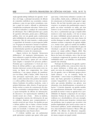 132                     REVISTA BRASILEIRA DE CIÊNCIAS SOCIAIS - VOL. 18 Nº 51
                                                                          .


mada agenda-setting (definição de agenda). A mí-       quer tema, e desta forma submeter o assunto à de-
dia é, de longe, o principal mecanismo de difusão      cisão política. Ainda assim, a influência dos meios
de conteúdos simbólicos nas sociedades contem-         de comunicação na formulação da agenda é signi-
porâneas e, uma vez que inclui o jornalismo, cum-      ficativa. Há um forte incentivo para que as inter-
pre o papel de reunir e difundir as informações        venções e os projetos dos parlamentares sejam li-
consideradas socialmente relevantes. Todos os ou-      gados aos temas veiculados na mídia, por dois
tros ficam reduzidos à condição de consumidores        motivos: (i) são os temas de maior visibilidade efe-
de informação. Não é difícil perceber que a pauta      tiva, isto é, o parlamentar que age a respeito deles
de questões relevantes, postas para a deliberação      mostra-se como mais atuante; e (ii) são os temas
pública, deve ser em grande parte condicionada         de maior visibilidade pessoal potencial, isto é, a
pela visibilidade de cada questão nos meios de co-     intervenção a respeito deles tem mais chance de
municação. Dito de outra maneira, a mídia possui       receber destaque na mídia. Nem sempre os parla-
a capacidade de formular as preocupações públi-        mentares aceitam a imposição da agenda midiáti-
cas. Os grupos de interesses e mesmo os represen-      ca e, muitas vezes, agem no sentido de modificá-
tantes eleitos, na medida em que desejam introdu-      la; a atuação de cada um vai depender do grau de
zir determinadas questões na agenda pública, têm       vinculação a grupos de interesse definidos e da
de sensibilizar os meios de comunicação.               posição no campo político (Miguel, 2002). Mas
      Alguns teóricos da chamada “democracia           não se pode ignorar o incentivo presente para po-
deliberativa”, de inspiração habermasiana, em-         líticos em busca de reeleição, nem o fato de que
bora enfatizem o papel do debate público na or-        a tramitação congressual de questões de pequena
ganização democrática, optam por um modelo             visibilidade tende a ser simbólica ou muito lerda,
mais simples e manejável do processo político.         quando não abortada.
Postulam que o parlamento é o local por exce-                 Participar da elaboração da agenda e partici-
lência do debate público e que, portanto, os di-       par do debate público são, como já deve estar cla-
ferentes interesses sociais já têm porta-vozes na-     ro, quase sinônimos: o debate gira, em grande
turais, na figura dos congressistas das várias         parte, em torno da composição e da hierarquiza-
tendências, e um espaço próprio de manifesta-          ção da agenda, com os diferentes grupos procu-
ção (ver Elster, 1998, e Stokes, 1998). Trata-se de    rando destacar – ou, ao contrário, deixar na
uma percepção equivocada, pois a separação             obscuridade – certos temas ou problemas. Entre-
entre a esfera decisória (dos poderes instituídos)     tanto, não basta apresentar os problemas; é ne-
e a esfera pública discursiva é uma das caracte-       cessário “enquadrá-los”, isto é, construir uma nar-
rísticas fundantes da política moderna, como o         rativa que permita identificar sua gênese, seus
próprio Habermas, aliás, observa. É aqui que po-       elementos, seus desdobramentos, as possíveis so-
demos incluir os meios de comunicação de mas-          luções.12 A decisão depende, em grande medida,
sa. Nas sociedades contemporâneas, eles detêm          do enquadramento dominante. Nem sempre a ca-
o quase-monopólio da difusão de informações,           pacidade de incluir o tema na agenda leva à pos-
de discursos e de representações simbólicas do         sibilidade de disputar a imposição de um enqua-
mundo social; são a fonte,       direta ou indireta,   dramento. Formas de ação direta, com recurso à
da esmagadora maioria das informações de que           violência ou à desobediência civil, por exemplo,
os cidadãos dispõem para compreenderem o               podem ser eficazes para despertar a atenção para
mundo social em que vivem. Na medida em que            um problema, mas os grupos que recorrem a ela
o debate público não se limita a fóruns formais        perdem legitimidade para serem aceitos como in-
como o parlamento, mas deve alcançar o con-            terlocutores públicos, sendo substituídos por ou-
junto da sociedade, é evidente que a mídia pas-        tros, mais moderados (Gamson e Meyer, 1996, pp.
sa a desempenhar uma função-chave.                     287-289). Na difusão dos diferentes enquadra-
      É evidente também que um parlamentar             mentos, mais uma vez, os meios de comunicação
pode apresentar o projeto que quiser, sobre qual-      de massa ocupam um papel central.
 