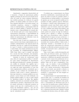 REPRESENTAÇÃO POLÍTICA EM 3-D                                                                        133

      Sintetizando o argumento desenvolvido até                É evidente que a representação nos fóruns
o momento, a função de representação política           decisórios estabelecidos, caracterizada pela dele-
significa participar de processos de tomada de de-      gação de poder na forma do mandato eletivo, e
cisão em nome de outros (primeira dimensão),            a representação no debate público e na formação
mas também participar da confecção da agenda            da agenda, que ocorre em grande medida por in-
pública e do debate público em nome de outros.          termédio da mídia, ganham aspectos diferentes.
Essa segunda dimensão é necessária porque, em           Na primeira, a relação entre representantes e re-
sociedades populosas, extensas e complexas              presentados assume uma feição muito mais for-
como as contemporâneas, a participação direta de        malizada (e, por isso mesmo, muito mais explíci-
todos no debate público é inviável. Da mesma            ta); mas é também uma relação descontínua, que
maneira como a impossibilidade de tomada dire-          se cristaliza no momento das eleições. Dificil-
ta de decisões pelo povo torna imprescindível a         mente poder-se-ia pensar em algo tão institucio-
representação parlamentar, a impossibilidade de         nalizado para a agenda e o debate, na medida
uma discussão envolvendo a todos gera a neces-          que, entre suas características, estão a fluidez e
sidade da representação das diferentes vozes da         multiplicidade de espaços em que acontecem – e
sociedade no debate público.13                          é bom que seja assim, uma vez que isso indica a
      Fica claro que os meios de comunicação de         possibilidade permanente de re-apropriação pela
massa exercem uma função representativa nas so-         sociedade dos assuntos públicos. Ainda assim, é
ciedades contemporâneas. Em especial através do         importante assinalar a necessidade de que os
jornalismo, mas não só, a mídia nos diz diariamen-      meios de comunicação representem de maneira
te o que é o mundo e, embora possamos recorrer          adequada as diferentes posições presentes na so-
a outras fontes, elas sempre permanecem em posi-        ciedade, incorporando tanto o pluralismo políti-
ção secundária, de complementaridade (Miguel,           co quanto o social.
1999). Neste “dizer o que é o mundo” está incluí-              Hoje, via de regra, a mídia desempenha mal
do o recorte dos fatos relevantes, das interpreta-      esta tarefa, por diversas razões, que incluem os
ções desses fatos, das alternativas que estão postas.   interesses dos proprietários das empresas de co-
      Entender os meios de comunicação como             municação, a influência dos grandes anunciantes,
uma esfera de representação política é entendê-         a posição social comum dos profissionais do se-
los como espaço privilegiado de disseminação            tor e a pressão uniformizadora da disputa pelo
das diferentes perspectivas e projetos dos grupos       público. Mais até do que a manipulação cons-
em conflito na sociedade. Isso significa que o          ciente – que, no entanto, é uma possibilidade
bom funcionamento das instituições representati-        sempre presente, sobretudo em momentos cru-
vas exige que sejam apresentadas as vozes dos           ciais –, há a adesão inconsciente a determinada
vários agrupamentos políticos, permitindo que o         percepção do mundo, que preside a seleção e a
cidadão, em sua condição de consumidor de in-           hierarquização de temas, enfoques e valores.14 O
formação, tenha acesso a valores, argumentos e          resultado é a apresentação de uma imagem en-
fatos que instruem as correntes políticas em com-       viesada da sociedade.
petição e possa formar, de modo abalizado, sua                 O aprimoramento da representatividade so-
própria opinião política. É o que se pode chamar        cial da mídia, que é o conteúdo da bandeira da
de “pluralismo político” da mídia. Mas significa        “democratização da comunicação”, não possui so-
também, sobretudo em sociedades estratificadas e        lução mágica. A distinção, inelutável, entre produ-
multiculturais, permitir a disseminação das visões      tores e consumidores de informação gera por si
de mundo associadas às diferentes posições no           só uma série de desafios para a prática democrá-
espaço social, que são a matéria-prima na cons-         tica, exatamente da mesma maneira como, em re-
trução das identidades coletivas – que, por sua         lação à primeira dimensão da representação polí-
vez, fundam as opções políticas. É o que vou cha-       tica, a separação funcional entre cidadãos comuns
mar de “pluralismo social”.                             e tomadores de decisão coloca, de chofre, proble-
 